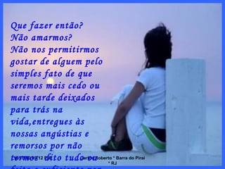 10/10/10   08:56 PM Carlos Roberto * Barra do Piraí * RJ Que fazer então? Não amarmos? Não nos permitirmos gostar de alguem pelo simples fato de que seremos mais cedo ou mais tarde deixados para trás na vida,entregues às nossas angústias e remorsos por não termos  dito tudo ou feito o suficiente por eles? 