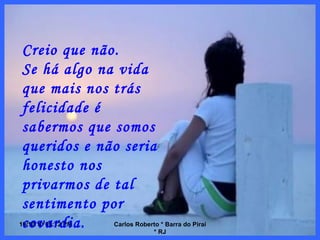 10/10/10   08:56 PM Carlos Roberto * Barra do Piraí * RJ Creio que não. Se há algo na vida que mais nos trás felicidade é sabermos que somos queridos e não seria honesto nos privarmos de tal sentimento por covardia. 
