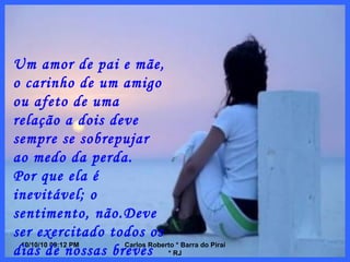10/10/10   08:56 PM Carlos Roberto * Barra do Piraí * RJ Um amor de pai e mãe, o carinho de um amigo ou afeto de uma relação a dois deve sempre se sobrepujar ao medo da perda. Por que ela é inevitável; o sentimento, não.Deve ser exercitado todos os dias de nossas breves vidas. 