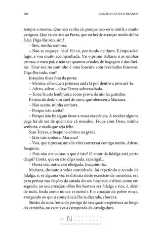 100 CAMILO CASTELO BRANCO
DISTRIBUIÇÃO GRATUITA. NÃO É PERMITIDA A COMERCIALIZAÇÃO.
sempre a mesma. Que não venha cá, porque isso seria inútil, e muito
perigoso. Que vá ver-me ao Porto, que eu hei de arranjar modo de lhe
falar. Diga-lhe isto, sim?
– Sim, minha senhora.
– Não se esqueça, não? Vir cá, por modo nenhum. É impossível
fugir, e vou muito acompanhada. Vai o primo Baltasar e as minhas
primas, e meu pai, e não sei quantos criados de bagagem e das litei‑
ras. Tirar-me no caminho é uma loucura com resultados funestos.
Diga-lhe tudo, sim?
Joaquina disse fora da porta:
– Menina, olhe que a prioresa anda lá por dentro a procurá-la.
– Adeus, adeus – disse Teresa sobressaltada.
– Tome lá esta lembrança como prova da minha gratidão.
E tirou do dedo um anel de ouro, que ofereceu a Mariana.
– Não aceito, minha senhora.
– Porque não aceita?
– Porque não fiz algum favor a vossa excelência. A receber alguma
paga há de ser de quem me cá mandou. Fique com Deus, minha
senhora, e oxalá que seja feliz.
Saiu Teresa, e Joaquina entrou na grade.
– Já te vais embora, Mariana?
– Vou, que é pressa; um dia virei conversar contigo muito. Adeus,
Joaquina.
– Pois não me contas o que é isto? O amor da fidalga está perto
daqui? Conta, que eu não digo nada, rapariga!...
– Outra vez, outra vez; obrigada, Joaquininha.
Mariana, durante a veloz caminhada, foi repetindo o recado da
fidalga; e, se alguma vez se distraía deste exercício de memória, era
para pensar nas feições da amada do seu hóspede, e dizer, como em
segredo, ao seu coração: «Não lhe bastava ser fidalga e rica: é, além
de tudo, linda como nunca vi outra!» E o coração da pobre moça,
avergando ao que a consciência lhe ia dizendo, chorava.
Simão, de uma fresta do postigo do seu quarto espreitava ao longo
do caminho, ou escutava a estropeada da cavalgadura.
 