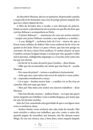 DISTRIBUIÇÃO GRATUITA. NÃO É PERMITIDA A COMERCIALIZAÇÃO.
101
AMOR DE PERDIÇÃO
Ao descobrir Mariana, desceu ao quinteiro, desprezando cautelas
e esquecido já do ferimento cuja crise de perigo piorara naquele dia,
que era o oitavo depois do tiro.
A filha do ferrador deu o recado, e sem alteração de palavra.
Simão escutara-a placidamente até ao ponto em que lhe ela disse que
o primo Baltasar a acompanhava ao Porto.
– O primo Baltasar!... – murmurou ele com um sorriso sinistro
– sempre este primo Baltasar cavando a sua sepultura e a minha!...
– A sua, fidalgo?! – exclamou João da Cruz – morra ele, que o
levem trinta milhões de diabos! Mas vossa senhoria há de viver em
quanto eu for João. Deixe-a ir para o Porto, que não tem perigo no
convento. De hora a hora Deus melhora. O senhor doutor vai para
Coimbra, está por lá algum tempo, e às duas por três, quando o velho
mal se precatar, a fidalguinha engrampa-o, e é sua tão certo como esta
luz que nos alumia.
– Eu hei de vê-la antes de partir para Coimbra – disse Simão.
– Olhe que ela recomendou-me muito que não fosse lá – acudiu
Mariana.
– Por causa do primo? – tornou o académico ironicamente.
– Acho que sim, e por talvez não servir de nada lá ir vossa senho‑
ria – respondeu timidamente a moça.
– Lá se quer – bradou mestre João – a mulher vai-se-lhe tirar ao
caminho. Não tem mais que dizer.
– Meu pai! Não meta este senhor em maiores trabalhos! – disse
Mariana.
– Não tem dúvida, menina – atalhou Simão – eu é que não quero
meter ninguém em trabalhos. Com a minha desgraça, por maior que
ela seja, hei de lutar sozinho.
João da Cruz, assumindo uma gravidade de que a sua figura raras
vezes se enobrecia, disse:
– Senhor Simão, vossa senhoria não sabe nada do mundo. Não
meta sozinho a cabeça aos trabalhos, que eles, como o outro diz,
quando pegam de ensarilhar um homem, não lhe deixam tomar
fôlego. Eu sou um rústico; mas, a bem dizer, estou naquela daquele
 
