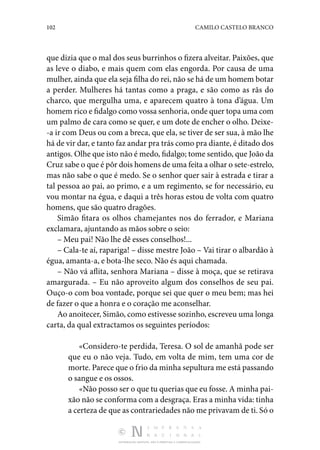 102 CAMILO CASTELO BRANCO
DISTRIBUIÇÃO GRATUITA. NÃO É PERMITIDA A COMERCIALIZAÇÃO.
que dizia que o mal dos seus burrinhos o fizera alveitar. Paixões, que
as leve o diabo, e mais quem com elas engorda. Por causa de uma
mulher, ainda que ela seja filha do rei, não se há de um homem botar
a perder. Mulheres há tantas como a praga, e são como as rãs do
charco, que mergulha uma, e aparecem quatro à tona d’água. Um
homem rico e fidalgo como vossa senhoria, onde quer topa uma com
um palmo de cara como se quer, e um dote de encher o olho. Deixe‑
-a ir com Deus ou com a breca, que ela, se tiver de ser sua, à mão lhe
há de vir dar, e tanto faz andar pra trás como pra diante, é ditado dos
antigos. Olhe que isto não é medo, fidalgo; tome sentido, que João da
Cruz sabe o que é pôr dois homens de uma feita a olhar o sete-estrelo,
mas não sabe o que é medo. Se o senhor quer sair à estrada e tirar a
tal pessoa ao pai, ao primo, e a um regimento, se for necessário, eu
vou montar na égua, e daqui a três horas estou de volta com quatro
homens, que são quatro dragões.
Simão fitara os olhos chamejantes nos do ferrador, e Mariana
exclamara, ajuntando as mãos sobre o seio:
– Meu pai! Não lhe dê esses conselhos!...
– Cala-te aí, rapariga! – disse mestre João – Vai tirar o albardão à
égua, amanta-a, e bota-lhe seco. Não és aqui chamada.
– Não vá aflita, senhora Mariana – disse à moça, que se retirava
amargurada. – Eu não aproveito algum dos conselhos de seu pai.
Ouço-o com boa vontade, porque sei que quer o meu bem; mas hei
de fazer o que a honra e o coração me aconselhar.
Ao anoitecer, Simão, como estivesse sozinho, escreveu uma longa
carta, da qual extractamos os seguintes períodos:
«Considero-te perdida, Teresa. O sol de amanhã pode ser
que eu o não veja. Tudo, em volta de mim, tem uma cor de
morte. Parece que o frio da minha sepultura me está passando
o sangue e os ossos.
«Não posso ser o que tu querias que eu fosse. A minha pai‑
xão não se conforma com a desgraça. Eras a minha vida: tinha
a certeza de que as contrariedades não me privavam de ti. Só o
 
