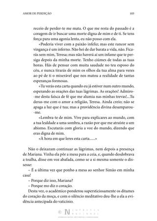 DISTRIBUIÇÃO GRATUITA. NÃO É PERMITIDA A COMERCIALIZAÇÃO.
103
AMOR DE PERDIÇÃO
receio de perder-te me mata. O que me resta do passado é a
coragem de ir buscar uma morte digna de mim e de ti. Se tens
força para uma agonia lenta, eu não posso com ela.
«Poderia viver com a paixão infeliz; mas este rancor sem
vingança é um inferno. Não hei de dar barata a vida, não. Fica‑
rás sem mim, Teresa; mas não haverá aí um infame que te per‑
siga depois da minha morte. Tenho ciúmes de todas as tuas
horas. Hás de pensar com muita saudade no teu esposo do
céu, e nunca tirarás de mim os olhos da tua alma para veres
ao pé de ti o miserável que nos matou a realidade de tantas
esperanças formosas.
«Tu verás esta carta quando eu já estiver num outro mundo,
esperando as orações das tuas lágrimas. As orações! Admiro‑
-me desta faísca de fé que me alumia nas minhas trevas!...Tu
deras-me com o amor a religião, Teresa. Ainda creio; não se
apaga a luz que é tua; mas a providência divina desamparou‑
-me.
«Lembra-te de mim. Vive para explicares ao mundo, com
a tua lealdade a uma sombra, a razão por que me atraíste a um
abismo. Escutarás com gloria a voz do mundo, dizendo que
eras digna de mim.
«À hora em que leres esta carta......»
Não o deixaram continuar as lágrimas, nem depois a presença
de Mariana. Vinha ela pôr a mesa para a ceia, e, quando desdobrava
a toalha, disse em voz abafada, como se a si mesma somente o dis‑
sesse:
– É a última vez que ponho a mesa ao senhor Simão em minha
casa!
– Porque diz isso, Mariana?
– Porque mo diz o coração.
Desta vez, o académico ponderou supersticiosamente os ditames
do coração da moça, e com o silêncio meditativo deu-lhe a ela a evi‑
dência antecipada do vaticínio.
 