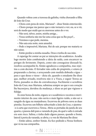 104 CAMILO CASTELO BRANCO
DISTRIBUIÇÃO GRATUITA. NÃO É PERMITIDA A COMERCIALIZAÇÃO.
Quando voltou com a travessa da galinha, vinha chorando a filha
de João da Cruz.
– Chora com pena de mim, Mariana? – disse Simão enternecido.
– Choro porque me parece que o não tornarei a ver; ou, se o vir,
será de modo que oxalá que eu morresse antes de o ver.
– Não será, talvez, assim, minha amiga...
– Vossa senhoria não me faz uma coisa que eu lhe peço?...
– Veremos o que pede, menina.
– Não saia esta noite, nem amanhã.
– Pede o impossível, Mariana. Hei de sair, porque me mataria se
não saísse.
– Então perdoe a minha ousadia. Deus o tenha de sua mão.
A rapariga foi contar ao pai as intenções do académico. Acudiu
logo mestre João combatendo a ideia da saída, com encarecer os
perigos do ferimento. Depois, como não conseguisse dissuadi-lo,
resolveu acompanhá-lo. Simão agradeceu a companhia, mas rejei‑
tou-a com decisão. O ferrador não cedia do propósito, e estava já
preparando a clavina, e arreçoando com medida dobrada a égua –
para o que desse e viesse – dizia ele, quando o estudante lhe disse
que, melhor avisado, resolvera não ir a Viseu, e seguir Teresa ao
Porto, passados os dias da convalescença. Facilmente o acreditou
João da Cruz; mas Mariana, submissa sempre ao que o seu coração
lhe bacorejava, duvidou da mudança, e disse ao pai que vigiasse o
fidalgo.
Às onze horas da noite, ergueu-se o académico e escutou o movi‑
mento interior da casa: não ouviu o mais ligeiro ruído, a não ser o
rangido da égua na manjedoura. Escorvou de pólvora nova as duas
pistolas. Escreveu um bilhete subscritado a João da Cruz, e ajuntou‑
-o à carta que escrevera a Teresa. Abriu as portadas da janela do seu
quarto, e passou dali para a varanda de pau, da qual o salto à estrada
era sem risco. Saltou, e tinha dado alguns passos, quando a fresta,
lateral à porta da varanda, se abriu, e a voz de Mariana lhe disse:
– Então adeus, senhor Simão. Eu fico pedindo a Nossa Senhora
que vá na sua companhia.
 