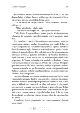 DISTRIBUIÇÃO GRATUITA. NÃO É PERMITIDA A COMERCIALIZAÇÃO.
105
AMOR DE PERDIÇÃO
O académico parou, e ouviu voz íntima que lhe dizia: «O teu anjo
da guarda fala pela boca daquela mulher, que não tem mais inteligên‑
cia que a do coração alumiado pelo seu amor.»
– Dê um abraço em seu pai, Mariana – disse-lhe Simão – e adeus...
até logo, ou...
– Até ao juízo final... – atalhou ela.
– O destino há de cumprir-se... Seja o que o céu quiser.
Tinha Simão desaparecido nas trevas, quando Mariana acendeu
a lâmpada do santuário, e ajoelhou orando com o fervor das lágri‑
mas.
Era uma hora, e estava Simão defronte do convento, contem‑
plando uma a uma as janelas. Em nenhuma vira clarão de luz; luz
só a do lampadário do Sacramento se coava baça e pálida na vidraça
duma fresta do templo. Sentou-se nas escaleiras da igreja, e ouviu,
ali imóvel, as quatro horas. Das mil visões, que lhe relancearam no
atribulado espírito, a que mais a miúdo se repetia era a de Mariana
suplicante com as mãos postas; mas, ao mesmo tempo, cria ele ouvir
os gemidos de Teresa, torturada pela saudade, pedindo ao céu que
a salvasse das mãos de seus algozes. O vulto de Tadeu de Albuquer‑
que arrastando a filha a um convento, não lhe afogueava a sede da
vingança; mas cada vez que lhe acudia à mente a imagem odiosa de
Baltasar Coutinho, instintivamente as mãos do académico se assegu‑
ravam da posse das pistolas.
Às quatro horas e um quarto, acordou a natureza toda em hinos
e aclamações ao radiar da alva. Os passarinhos trinavam na cerca do
mosteiro melodias interrompidas pelo toque solene das Ave-Marias
na torre. O horizonte passara de escarlate a alvacento. A púrpura da
aurora, como lavareda enorme, desfizera-se em partículas de luz,
que ondeavam no declive das montanhas, e se destendiam nas pla‑
nícies e nas várzeas, como se o anjo do Senhor, à voz de Deus, viesse
desenrolando aos olhos da criatura as maravilhas do repontar dum
dia estivo.
E nenhuma destas galas do céu e da terra enlevava os olhos do
moço poeta!
 
