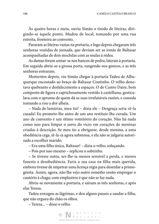 106 CAMILO CASTELO BRANCO
DISTRIBUIÇÃO GRATUITA. NÃO É PERMITIDA A COMERCIALIZAÇÃO.
Às quatro horas e meia, ouviu Simão o tinido de liteiras, diri‑
gindo-se àquele ponto. Mudou de local, tomando por uma rua
estreita, fronteira ao convento.
Pararam as liteiras vazias na portaria, e logo depois chegaram três
senhoras vestidas de jornada, que deviam ser as irmãs de Baltasar
acompanhadas de dois mochilas com as mulas à rédea.
As damas foram sentar-se nos bancos de pedra, laterais à portaria.
Em seguida abriu-se a grossa porta, rangendo nos gonzos, e as três
senhoras entraram.
Momentos depois, viu Simão chegar à portaria Tadeu de Albu‑
querque encostado ao braço de Baltasar Coutinho. O velho deno‑
tava quebranto e desfalecimento a espaços. O de Castro Daire, bem
composto de figura e caprichosamente vestido à castelhana, gesticu‑
lava com o aprumo de quem dá as suas irrefutáveis razões, e consola
tomando a riso a dor alheia.
– Nada de lamúrias, meu tio! – dizia ele – Desgraça seria vê-la
casada! Eu prometo-lhe antes de um ano restituir-lha curada. Um
ano de convento é um ótimo vomitório do coração. Não há nada
como isso para limpar o sarro do vício em corações de meninas
criadas à descrição. Se meu tio a obrigasse, desde menina, a uma
obediên­
cia cega, tê-la-ia agora submissa, e ela não se julgaria autori‑
zada a escolher marido.
– Era uma filha única, Baltasar! – dizia o velho, soluçando.
– Pois por isso mesmo – replicou o sobrinho.
– Se tivesse outra, ser-lhe-ia menos sensível a perda, e menos
funesta a desobediência. Faria a sua casa na filha mais querida,
embora tivesse de impetrar uma licença régia para deserdar a primo‑
génita. Assim, agora, não lhe vejo outro remédio senão empregar o
cautério à chaga; com emplastros é que não se faz nada.
Abriu-se novamente a portaria, e saíram as três senhoras, e após
elas Teresa.
Tadeu enxugou as lágrimas, e deu alguns passos a saudar a filha,
que não ergueu do chão os olhos.
– Teresa... – disse o velho.
 