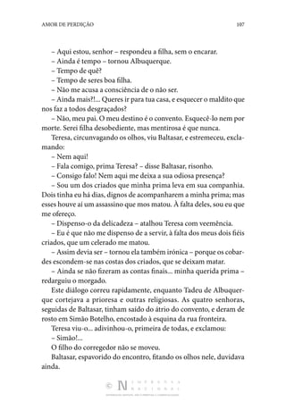 DISTRIBUIÇÃO GRATUITA. NÃO É PERMITIDA A COMERCIALIZAÇÃO.
107
AMOR DE PERDIÇÃO
– Aqui estou, senhor – respondeu a filha, sem o encarar.
– Ainda é tempo – tornou Albuquerque.
– Tempo de quê?
– Tempo de seres boa filha.
– Não me acusa a consciência de o não ser.
– Ainda mais?!... Queres ir para tua casa, e esquecer o maldito que
nos faz a todos desgraçados?
– Não, meu pai. O meu destino é o convento. Esquecê-lo nem por
morte. Serei filha desobediente, mas mentirosa é que nunca.
Teresa, circunvagando os olhos, viu Baltasar, e estremeceu, excla‑
mando:
– Nem aqui!
– Fala comigo, prima Teresa? – disse Baltasar, risonho.
– Consigo falo! Nem aqui me deixa a sua odiosa presença?
– Sou um dos criados que minha prima leva em sua companhia.
Dois tinha eu há dias, dignos de acompanharem a minha prima; mas
esses houve aí um assassino que mos matou. À falta deles, sou eu que
me ofereço.
– Dispenso-o da delicadeza – atalhou Teresa com veemência.
– Eu é que não me dispenso de a servir, à falta dos meus dois fiéis
criados, que um celerado me matou.
– Assim devia ser – tornou ela também irónica – porque os cobar‑
des escondem-se nas costas dos criados, que se deixam matar.
– Ainda se não fizeram as contas finais... minha querida prima –
redarguiu o morgado.
Este diálogo correu rapidamente, enquanto Tadeu de Albuquer‑
que cortejava a prioresa e outras religiosas. As quatro senhoras,
seguidas de Baltasar, tinham saído do átrio do convento, e deram de
rosto em Simão Botelho, encostado à esquina da rua fronteira.
Teresa viu-o... adivinhou-o, primeira de todas, e exclamou:
– Simão!...
O filho do corregedor não se moveu.
Baltasar, espavorido do encontro, fitando os olhos nele, duvidava
ainda.
 
