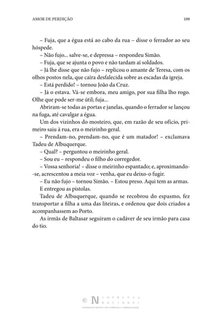 DISTRIBUIÇÃO GRATUITA. NÃO É PERMITIDA A COMERCIALIZAÇÃO.
109
AMOR DE PERDIÇÃO
– Fuja, que a égua está ao cabo da rua – disse o ferrador ao seu
hóspede.
– Não fujo... salve-se, e depressa – respondeu Simão.
– Fuja, que se ajunta o povo e não tardam aí soldados.
– Já lhe disse que não fujo – replicou o amante de Teresa, com os
olhos postos nela, que caíra desfalecida sobre as escadas da igreja.
– Está perdido! – tornou João da Cruz.
– Já o estava. Vá-se embora, meu amigo, por sua filha lho rogo.
Olhe que pode ser-me útil; fuja...
Abriram-se todas as portas e janelas, quando o ferrador se lançou
na fuga, até cavalgar a égua.
Um dos vizinhos do mosteiro, que, em razão de seu ofício, pri‑
meiro saiu à rua, era o meirinho geral.
– Prendam-no, prendam-no, que é um matador! – exclamava
Tadeu de Albuquerque.
– Qual? – perguntou o meirinho geral.
– Sou eu – respondeu o filho do corregedor.
– Vossa senhoria! – disse o meirinho espantado; e, aproximando‑
-se, acrescentou a meia voz – venha, que eu deixo-o fugir.
– Eu não fujo – tornou Simão. – Estou preso. Aqui tem as armas.
E entregou as pistolas.
Tadeu de Albuquerque, quando se recobrou do espasmo, fez
transportar a filha a uma das liteiras, e ordenou que dois criados a
acompanhassem ao Porto.
As irmãs de Baltasar seguiram o cadáver de seu irmão para casa
do tio.
 