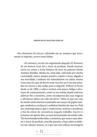 DISTRIBUIÇÃO GRATUITA. NÃO É PERMITIDA A COMERCIALIZAÇÃO.
PREFÁCIO DA SEGUNDA EDIÇÃO
Nas Memórias do cárcere, referindo-me ao romance que nova‑
mente se imprime, escrevi estas linhas:
«O romance, escrito em seguimento daquele (O Romance
de um homem rico), foi o Amor de perdição. Desde menino,
ouvia eu contar a triste história de meu tio paterno Simão
António Botelho. Minha tia, irmã dele, solicitada por minha
curiosidade, estava sempre pronta a repetir o facto, aligado à
sua mocidade. Lembrou-me naturalmente na cadeia muitas
vezes meu tio, que ali devera estar inscrito no Livro das entra‑
das no cárcere e das saídas para o degredo. Folheei os livros
desde os de 1800, e achei a notícia com pouca fadiga e alvo‑
roços de contentamento, como se em minha alçada estivesse
adornar-lhe a memória, como recompensa das suas trágicas
e afrontosas dores em vida tão breve. Sabia eu que em casa
de minha irmã estavam acantoados uns maços de papéis anti‑
gos, tendentes a esclarecer a nubelosa história de meu tio. Pedi
aos contemporâneos, que o conheceram, notícias e miudezas,
a fim de entrar de consciência naquele trabalho. Escrevi o
romance em quinze dias, os mais atormentados de minha vida.
Tão horrorizada tenho deles a memória, que nunca mais abri‑
rei o Amor de perdição, nem lhe passarei a lima sobre os defei‑
tos nas edições futuras, se é que não saiu tolhiço incorregível
 