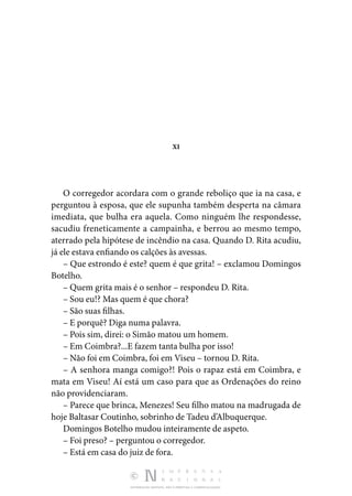 DISTRIBUIÇÃO GRATUITA. NÃO É PERMITIDA A COMERCIALIZAÇÃO.
XI
O corregedor acordara com o grande reboliço que ia na casa, e
perguntou à esposa, que ele supunha também desperta na câmara
imediata, que bulha era aquela. Como ninguém lhe respondesse,
sacudiu freneticamente a campainha, e berrou ao mesmo tempo,
aterrado pela hipótese de incêndio na casa. Quando D. Rita acudiu,
já ele estava enfiando os calções às avessas.
– Que estrondo é este? quem é que grita! – exclamou Domingos
Botelho.
– Quem grita mais é o senhor – respondeu D. Rita.
– Sou eu!? Mas quem é que chora?
– São suas filhas.
– E porquê? Diga numa palavra.
– Pois sim, direi: o Simão matou um homem.
– Em Coimbra?...E fazem tanta bulha por isso!
– Não foi em Coimbra, foi em Viseu – tornou D. Rita.
– A senhora manga comigo?! Pois o rapaz está em Coimbra, e
mata em Viseu! Aí está um caso para que as Ordenações do reino
não providenciaram.
– Parece que brinca, Menezes! Seu filho matou na madrugada de
hoje Baltasar Coutinho, sobrinho de Tadeu d’Albuquerque.
Domingos Botelho mudou inteiramente de aspeto.
– Foi preso? – perguntou o corregedor.
– Está em casa do juiz de fora.
 
