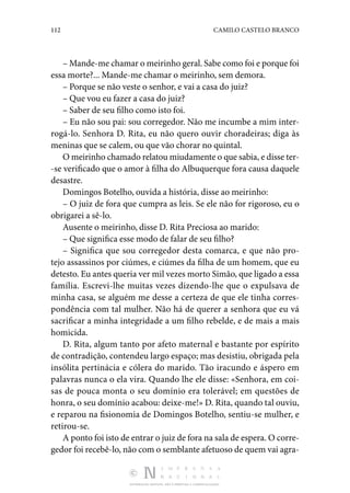 112 CAMILO CASTELO BRANCO
DISTRIBUIÇÃO GRATUITA. NÃO É PERMITIDA A COMERCIALIZAÇÃO.
– Mande-me chamar o meirinho geral. Sabe como foi e porque foi
essa morte?... Mande-me chamar o meirinho, sem demora.
– Porque se não veste o senhor, e vai a casa do juiz?
– Que vou eu fazer a casa do juiz?
– Saber de seu filho como isto foi.
– Eu não sou pai: sou corregedor. Não me incumbe a mim inter‑
rogá-lo. Senhora D. Rita, eu não quero ouvir choradeiras; diga às
meninas que se calem, ou que vão chorar no quintal.
O meirinho chamado relatou miudamente o que sabia, e disse ter‑
-se verificado que o amor à filha do Albuquerque fora causa daquele
desastre.
Domingos Botelho, ouvida a história, disse ao meirinho:
– O juiz de fora que cumpra as leis. Se ele não for rigoroso, eu o
obrigarei a sê-lo.
Ausente o meirinho, disse D. Rita Preciosa ao marido:
– Que significa esse modo de falar de seu filho?
– Significa que sou corregedor desta comarca, e que não pro‑
tejo assassinos por ciúmes, e ciúmes da filha de um homem, que eu
detesto. Eu antes queria ver mil vezes morto Simão, que ligado a essa
família. Escrevi-lhe muitas vezes dizendo-lhe que o expulsava de
minha casa, se alguém me desse a certeza de que ele tinha corres‑
pondência com tal mulher. Não há de querer a senhora que eu vá
sacrificar a minha integridade a um filho rebelde, e de mais a mais
homicida.
D. Rita, algum tanto por afeto maternal e bastante por espírito
de contradição, contendeu largo espaço; mas desistiu, obrigada pela
insólita pertinácia e cólera do marido. Tão iracundo e áspero em
palavras nunca o ela vira. Quando lhe ele disse: «Senhora, em coi‑
sas de pouca monta o seu domínio era tolerável; em questões de
honra, o seu domínio acabou: deixe-me!» D. Rita, quando tal ouviu,
e reparou na fisionomia de Domingos Botelho, sentiu-se mulher, e
retirou-se.
A ponto foi isto de entrar o juiz de fora na sala de espera. O corre‑
gedor foi recebê-lo, não com o semblante afetuoso de quem vai agra‑
 