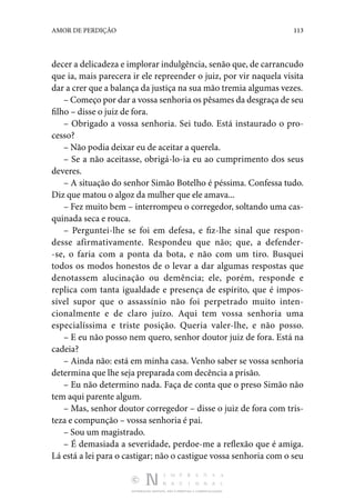 DISTRIBUIÇÃO GRATUITA. NÃO É PERMITIDA A COMERCIALIZAÇÃO.
113
AMOR DE PERDIÇÃO
decer a delicadeza e implorar indulgência, senão que, de carrancudo
que ia, mais parecera ir ele repreender o juiz, por vir naquela visita
dar a crer que a balança da justiça na sua mão tremia algumas vezes.
– Começo por dar a vossa senhoria os pêsames da desgraça de seu
filho – disse o juiz de fora.
– Obrigado a vossa senhoria. Sei tudo. Está instaurado o pro‑
cesso?
– Não podia deixar eu de aceitar a querela.
– Se a não aceitasse, obrigá-lo-ia eu ao cumprimento dos seus
deveres.
– A situação do senhor Simão Botelho é péssima. Confessa tudo.
Diz que matou o algoz da mulher que ele amava...
– Fez muito bem – interrompeu o corregedor, soltando uma cas‑
quinada seca e rouca.
– Perguntei-lhe se foi em defesa, e fiz-lhe sinal que respon‑
desse afirmativamente. Respondeu que não; que, a defender‑
-se, o faria com a ponta da bota, e não com um tiro. Busquei
todos os modos honestos de o levar a dar algumas respostas que
denotassem alucinação ou demência; ele, porém, responde e
replica com tanta igualdade e presença de espírito, que é impos‑
sível supor que o assassínio não foi perpetrado muito inten‑
cionalmente e de claro juízo. Aqui tem vossa senhoria uma
especialíssima e triste posição. Queria valer-lhe, e não posso.
– E eu não posso nem quero, senhor doutor juiz de fora. Está na
cadeia?
– Ainda não: está em minha casa. Venho saber se vossa senhoria
determina que lhe seja preparada com decência a prisão.
– Eu não determino nada. Faça de conta que o preso Simão não
tem aqui parente algum.
– Mas, senhor doutor corregedor – disse o juiz de fora com tris‑
teza e compunção – vossa senhoria é pai.
– Sou um magistrado.
– É demasiada a severidade, perdoe-me a reflexão que é amiga.
Lá está a lei para o castigar; não o castigue vossa senhoria com o seu
 