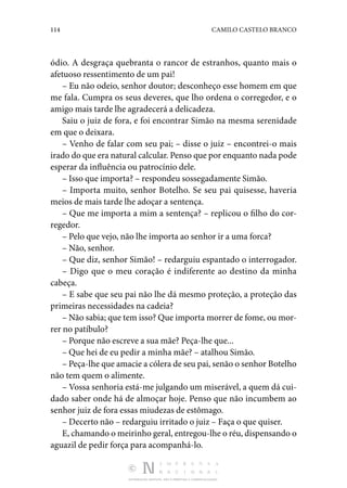 114 CAMILO CASTELO BRANCO
DISTRIBUIÇÃO GRATUITA. NÃO É PERMITIDA A COMERCIALIZAÇÃO.
ódio. A desgraça quebranta o rancor de estranhos, quanto mais o
afetuoso ressentimento de um pai!
– Eu não odeio, senhor doutor; desconheço esse homem em que
me fala. Cumpra os seus deveres, que lho ordena o corregedor, e o
amigo mais tarde lhe agradecerá a delicadeza.
Saiu o juiz de fora, e foi encontrar Simão na mesma serenidade
em que o deixara.
– Venho de falar com seu pai; – disse o juiz – encontrei-o mais
irado do que era natural calcular. Penso que por enquanto nada pode
esperar da influência ou patrocínio dele.
– Isso que importa? – respondeu sossegadamente Simão.
– Importa muito, senhor Botelho. Se seu pai quisesse, haveria
meios de mais tarde lhe adoçar a sentença.
– Que me importa a mim a sentença? – replicou o filho do cor‑
regedor.
– Pelo que vejo, não lhe importa ao senhor ir a uma forca?
– Não, senhor.
– Que diz, senhor Simão! – redarguiu espantado o interrogador.
– Digo que o meu coração é indiferente ao destino da minha
cabeça.
– E sabe que seu pai não lhe dá mesmo proteção, a proteção das
primeiras necessidades na cadeia?
– Não sabia; que tem isso? Que importa morrer de fome, ou mor‑
rer no patíbulo?
– Porque não escreve a sua mãe? Peça-lhe que...
– Que hei de eu pedir a minha mãe? – atalhou Simão.
– Peça-lhe que amacie a cólera de seu pai, senão o senhor Botelho
não tem quem o alimente.
– Vossa senhoria está-me julgando um miserável, a quem dá cui‑
dado saber onde há de almoçar hoje. Penso que não incumbem ao
senhor juiz de fora essas miudezas de estômago.
– Decerto não – redarguiu irritado o juiz – Faça o que quiser.
E, chamando o meirinho geral, entregou-lhe o réu, dispensando o
aguazil de pedir força para acompanhá-lo.
 