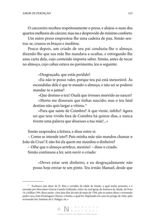 DISTRIBUIÇÃO GRATUITA. NÃO É PERMITIDA A COMERCIALIZAÇÃO.
115
AMOR DE PERDIÇÃO
O carcereiro recebeu respeitosamente o preso, e alojou-o num dos
quartos melhores do cárcere; mas nu e desprovido do mínimo conforto.
Um outro preso emprestou-lhe uma cadeira de pau. Simão sen‑
tou-se, cruzou os braços e meditou.
Pouco depois, um criado de seu pai conduziu-lhe o almoço,
dizendo-lhe que sua mãe lho mandava a ocultas, e entregando-lhe
uma carta dela, cujo conteúdo importa saber. Simão, antes de tocar
no almoço, cujo cabaz estava no pavimento, leu o seguinte:
«Desgraçado, que estás perdido!
«Eu não te posso valer, porque teu pai está inexorável. Às
escondidas dele é que te mando o almoço, e não sei se poderei
mandar-te o jantar!
«Que destino o teu! Oxalá que tivesses morrido ao nascer!
«Morto me disseram que tinhas nascido; mas o teu fatal
destino não quis largar a vítima. *
«Para que saíste de Coimbra? A que vieste, infeliz? Agora
sei que tens vivido fora de Coimbra há quinze dias, e nunca
tiveste uma palavra que dissesses a tua mãe!...»
Simão suspendeu a leitura, e disse entre si:
– Como se intende isto?! Pois minha mãe não mandou chamar o
João da Cruz! E não foi ela quem me mandou o dinheiro?
– Olhe que o almoço arrefece, menino! – disse o criado.
Simão continuou a ler, sem ouvir o criado:
«Deves estar sem dinheiro, e eu desgraçadamente não
posso hoje enviar-te um pinto. Teu irmão Manuel, desde que
*  Esclarece este dizer de D. Rita a certidão de idade de Simão, a qual tenho presente, e é
extraída por Herculano Garcia Camilo Galhardo, reitor da real igreja da Senhora da Ajuda, do livro
14, a folhas 159v. Reza assim: «Aos dois dias do mês de maio de 1784, pôs os santos óleos o reverendo
padre cura, João Domingues Chaves, a Simão, o qual foi «baptizado em casa em perigo de vida» pelo
reverendo frei António de S. Pelágio, etc.»
 