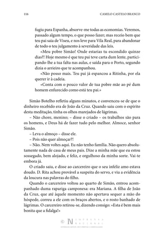 116 CAMILO CASTELO BRANCO
DISTRIBUIÇÃO GRATUITA. NÃO É PERMITIDA A COMERCIALIZAÇÃO.
fugiu para Espanha, absorve-me todas as economias. Veremos,
passado algum tempo, o que posso fazer; mas receio bem que
teu pai saia de Viseu, e nos leve para Vila Real, para abandonar
de todo o teu julgamento à severidade das leis.
«Meu pobre Simão! Onde estarias tu escondido quinze
dias?! Hoje mesmo é que teu pai teve carta dum lente, partici‑
pando-lhe a tua falta nas aulas, e saída para o Porto, segundo
dizia o arrieiro que te acompanhou.
«Não posso mais. Teu pai já espancou a Ritinha, por ela
querer ir à cadeia.
«Conta com o pouco valor de tua pobre mãe ao pé dum
homem enfurecido como está teu pai.»
Simão Botelho refletiu alguns minutos, e convenceu-se de que o
dinheiro recebido era de João da Cruz. Quando saiu com o espírito
desta meditação, tinha os olhos marejados de lágrimas.
– Não chore, menino; – disse o criado – os trabalhos são para
os homens, e Deus há de fazer tudo pelo melhor. Almoce, senhor
Simão.
– Leva o almoço – disse ele.
– Pois não quer almoçar?!
– Não. Nem voltes aqui. Eu não tenho família. Não quero absolu‑
tamente nada de casa de meus pais. Dize a minha mãe que eu estou
sossegado, bem alojado, e feliz, e orgulhoso da minha sorte. Vai-te
embora já.
O criado saiu, e disse ao carcereiro que o seu infeliz amo estava
doudo. D. Rita achou provável a suspeita do servo, e viu a evidência
da loucura nas palavras do filho.
Quando o carcereiro voltou ao quarto de Simão, entrou acom‑
panhado duma rapariga camponesa: era Mariana. A filha de João
da Cruz, que até àquele momento não apertava sequer a mão do
hóspede, correu a ele com os braços abertos, e o rosto banhado de
lágrimas. O carcereiro retirou-se, dizendo consigo: «Esta é bem mais
bonita que a fidalga!»
 