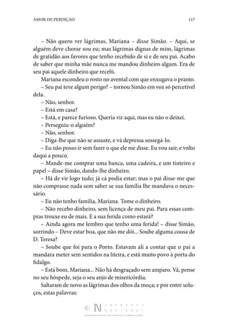 DISTRIBUIÇÃO GRATUITA. NÃO É PERMITIDA A COMERCIALIZAÇÃO.
117
AMOR DE PERDIÇÃO
– Não quero ver lágrimas, Mariana – disse Simão. – Aqui, se
alguém deve chorar sou eu; mas lágrimas dignas de mim, lágrimas
de gratidão aos favores que tenho recebido de si e de seu pai. Acabo
de saber que minha mãe nunca me mandou dinheiro algum. Era de
seu pai aquele dinheiro que recebi.
Mariana escondeu o rosto no avental com que enxugava o pranto.
– Seu pai teve algum perigo? – tornou Simão em voz só percetível
dela.
– Não, senhor.
– Está em casa?
– Está, e parece furioso. Queria vir aqui, mas eu não o deixei.
– Perseguiu-o alguém?
– Não, senhor.
– Diga-lhe que não se assuste, e vá depressa sossegá-lo.
– Eu não posso ir sem fazer o que ele me disse. Eu vou sair, e volto
daqui a pouco.
– Mande-me comprar uma banca, uma cadeira, e um tinteiro e
papel – disse Simão, dando-lhe dinheiro.
– Há de vir logo tudo; já cá podia estar; mas o pai disse-me que
não comprasse nada sem saber se sua família lhe mandava o neces‑
sário.
– Eu não tenho família, Mariana. Tome o dinheiro.
– Não recebo dinheiro, sem licença de meu pai. Para essas com‑
pras trouxe eu de mais. E a sua ferida como estará?
– Ainda agora me lembro que tenho uma ferida! – disse Simão,
sorrindo – Deve estar boa, que não me dói... Soube alguma cousa de
D. Teresa?
– Soube que foi para o Porto. Estavam ali a contar que o pai a
mandara meter sem sentidos na liteira, e está muito povo à porta do
fidalgo.
– Está bom, Mariana... Não há desgraçado sem amparo. Vá, pense
no seu hóspede, seja o seu anjo de misericórdia.
Saltaram de novo as lágrimas dos olhos da moça; e por entre solu‑
ços, estas palavras:
 