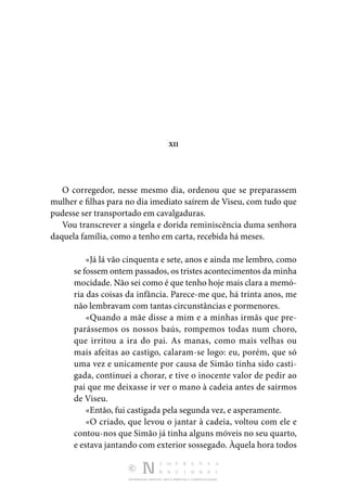 DISTRIBUIÇÃO GRATUITA. NÃO É PERMITIDA A COMERCIALIZAÇÃO.
XII
O corregedor, nesse mesmo dia, ordenou que se preparassem
mulher e filhas para no dia imediato saírem de Viseu, com tudo que
pudesse ser transportado em cavalgaduras.
Vou transcrever a singela e dorida reminiscência duma senhora
daquela família, como a tenho em carta, recebida há meses.
«Já lá vão cinquenta e sete, anos e ainda me lembro, como
se fossem ontem passados, os tristes acontecimentos da minha
mocidade. Não sei como é que tenho hoje mais clara a memó‑
ria das coisas da infância. Parece-me que, há trinta anos, me
não lembravam com tantas circunstâncias e pormenores.
«Quando a mãe disse a mim e a minhas irmãs que pre‑
parássemos os nossos baús, rompemos todas num choro,
que irritou a ira do pai. As manas, como mais velhas ou
mais afeitas ao castigo, calaram-se logo: eu, porém, que só
uma vez e unicamente por causa de Simão tinha sido casti‑
gada, continuei a chorar, e tive o inocente valor de pedir ao
pai que me deixasse ir ver o mano à cadeia antes de sairmos
de Viseu.
«Então, fui castigada pela segunda vez, e asperamente.
«O criado, que levou o jantar à cadeia, voltou com ele e
contou-nos que Simão já tinha alguns móveis no seu quarto,
e estava jantando com exterior sossegado. Àquela hora todos
 