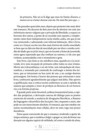 12 CAMILO CASTELO BRANCO
DISTRIBUIÇÃO GRATUITA. NÃO É PERMITIDA A COMERCIALIZAÇÃO.
da primeira. Não sei se lá digo que meu tio Simão chorava, e
menos sei se o leitor chorou com ele. De mim lhe juro que...»
Vão passados quasi dois anos, depois que protestei não mais abrir
este romance. No decurso de dois anos tive de afrontar-me com uns
infortúnios menos vulgares que a privação da liberdade, e esqueci os
horrores dos outros, a ponto de os recordar sem espanto, e simples‑
mente como fuzis indispensáveis nesta minha cadea, em que já me
vou retorcendo e saboreando com infernal deleitação. Abri o livro,
como se o tivesse escrito nos dias mais festivos da minha mocidade;
se bem que eu falo em dias de mocidade por me dizer a minha certi‑
dão de idade que eu já fui moço; que no tocante a festas de juventude,
estou agora esperando que elas venham no outono, e é de crer que
venham, acamaradadas com o reumatismo e gota.
Este livro, cujo êxito se me antolhava mau, quando eu o ia escre‑
vendo, teve uma recepção de primazia sobre todos os seus irmãos.
Movia-me à desconfiança o ser ele triste, sem interpolação de risos,
sombrio, e rematado por catástrofe de confrangir o ânimo dos lei‑
tores, que se interessam na boa sorte de uns, e no castigo doutros
personagens. Em honra e louvor das pessoas que estimaram o meu
livro, confessarei agradavelmente que julguei mal delas. Não aprovo
a qualificação; mas a crítica escrita conformou-se com a opinião da
maioria que antepõe o Amor de perdição ao Romance de um homem
rico e às Estrelas propícias.
É grande parte neste favorável, embora insustentável juízo, a rapi‑
dez das peripécias, a derivação concisa do diálogo para os pontos
essenciais do enredo, a ausência de divagações filosóficas, a lhaneza
da linguagem e desartifício das locuções. Isto, enquanto a mim, não
pode ser um merecimento absoluto. O romance, que não estribar em
outras recomendações mais sólidas, deve ter uma voga mui pouco
duradoura.
Estou quasi convencido de que o romance, tendendo a apelar da
iníqua sentença, que o condena a fulgir e apagar-se, tem de firmar sua
duração em alguma espécie de utilidade, tal como o estudo da alma,
 