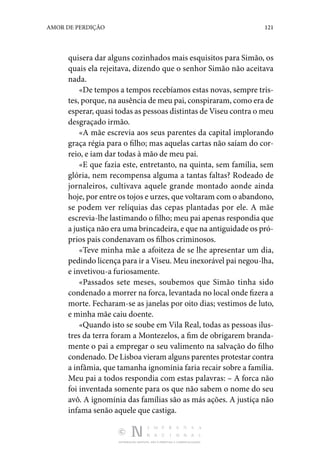 DISTRIBUIÇÃO GRATUITA. NÃO É PERMITIDA A COMERCIALIZAÇÃO.
121
AMOR DE PERDIÇÃO
quisera dar alguns cozinhados mais esquisitos para Simão, os
quais ela rejeitava, dizendo que o senhor Simão não aceitava
nada.
«De tempos a tempos recebíamos estas novas, sempre tris‑
tes, porque, na ausência de meu pai, conspiraram, como era de
esperar, quasi todas as pessoas distintas de Viseu contra o meu
desgraçado irmão.
«A mãe escrevia aos seus parentes da capital implorando
graça régia para o filho; mas aquelas cartas não saíam do cor‑
reio, e iam dar todas à mão de meu pai.
«E que fazia este, entretanto, na quinta, sem família, sem
glória, nem recompensa alguma a tantas faltas? Rodeado de
jornaleiros, cultivava aquele grande montado aonde ainda
hoje, por entre os tojos e urzes, que voltaram com o abandono,
se podem ver relíquias das cepas plantadas por ele. A mãe
escrevia-lhe lastimando o filho; meu pai apenas respondia que
a justiça não era uma brincadeira, e que na antiguidade os pró‑
prios pais condenavam os filhos criminosos.
«Teve minha mãe a afoiteza de se lhe apresentar um dia,
pedindo licença para ir a Viseu. Meu inexorável pai negou-lha,
e invetivou-a furiosamente.
«Passados sete meses, soubemos que Simão tinha sido
condenado a morrer na forca, levantada no local onde fizera a
morte. Fecharam-se as janelas por oito dias; vestimos de luto,
e minha mãe caiu doente.
«Quando isto se soube em Vila Real, todas as pessoas ilus‑
tres da terra foram a Montezelos, a fim de obrigarem branda‑
mente o pai a empregar o seu valimento na salvação do filho
condenado. De Lisboa vieram alguns parentes protestar contra
a infâmia, que tamanha ignomínia faria recair sobre a família.
Meu pai a todos respondia com estas palavras: – A forca não
foi inventada somente para os que não sabem o nome do seu
avô. A ignomínia das famílias são as más ações. A justiça não
infama senão aquele que castiga.
 
