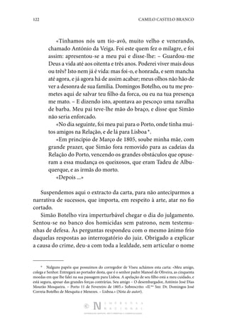 122 CAMILO CASTELO BRANCO
DISTRIBUIÇÃO GRATUITA. NÃO É PERMITIDA A COMERCIALIZAÇÃO.
«Tínhamos nós um tio-avô, muito velho e venerando,
chamado António da Veiga. Foi este quem fez o milagre, e foi
assim: apresentou-se a meu pai e disse-lhe: – Guardou-me
Deus a vida até aos oitenta e três anos. Poderei viver mais dous
ou três? Isto nem já é vida: mas foi-o, e honrada, e sem mancha
até agora, e já agora há de assim acabar; meus olhos não hão de
ver a desonra de sua família. Domingos Botelho, ou tu me pro‑
metes aqui de salvar teu filho da forca, ou eu na tua presença
me mato. – E dizendo isto, apontava ao pescoço uma navalha
de barba. Meu pai teve-lhe mão do braço, e disse que Simão
não seria enforcado.
«No dia seguinte, foi meu pai para o Porto, onde tinha mui‑
tos amigos na Relação, e de lá para Lisboa *.
«Em princípio de Março de 1805, soube minha mãe, com
grande prazer, que Simão fora removido para as cadeias da
Relação do Porto, vencendo os grandes obstáculos que opuse‑
ram a essa mudança os queixosos, que eram Tadeu de Albu‑
querque, e as irmãs do morto.
«Depois ...»
Suspendemos aqui o extracto da carta, para não anteciparmos a
narrativa de sucessos, que importa, em respeito à arte, atar no fio
cortado.
Simão Botelho vira imperturbável chegar o dia do julgamento.
Sentou-se no banco dos homicidas sem patrono, nem testemu‑
nhas de defesa. Às perguntas respondeu com o mesmo ânimo frio
daquelas respostas ao interrogatório do juiz. Obrigado a explicar
a causa do crime, deu-a com toda a lealdade, sem articular o nome
*  Nalguns papéis que possuímos do corregedor de Viseu achámos esta carta: «Meu amigo,
colega e Senhor. Entregará ao portador desta, que é o senhor padre Manoel de Oliveira, as cinquenta
moedas em que lhe falei na sua passagem para Lisboa. A apelação de seu filho está a meu cuidado, e
está segura, apesar das grandes forças contrárias. Seu amigo – O desembargador, António José Dias
Mourão Mosqueira. – Porto 11 de Fevereiro de 1805.» Sobrescrito: «Il.mo
Snr. Dr. Domingos José
Correia Botelho de Mesquita e Menezes. – Lisboa.» (Nota do autor).
 