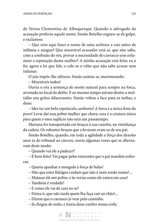 DISTRIBUIÇÃO GRATUITA. NÃO É PERMITIDA A COMERCIALIZAÇÃO.
123
AMOR DE PERDIÇÃO
de Teresa Clementina de Albuquerque. Quando o advogado da
­acusação proferiu aquele nome, Simão Botelho ergueu-se de golpe,
e exclamou:
– Que vem aqui fazer o nome de uma senhora a este antro de
infâmia e sangue? Que miserável acusador está aí, que não sabe,
com a confissão do réu, provar a necessidade do carrasco sem enla‑
mear a reputação duma mulher? A minha acusação está feita: eu a
fiz; agora a lei que fale, e cale-se o vilão que não sabe acusar sem
infamar.
O juiz impôs-lhe silêncio. Simão sentou-se, murmurando:
– Miseráveis todos!
Ouviu o réu a sentença de morte natural para sempre na forca,
arvorada no local do delito. E ao mesmo tempo saíram dentre a mul‑
tidão uns gritos dilacerantes. Simão voltou a face para as turbas, e
disse:
– Ides ter um belo espetáculo, senhores! A forca é a única festa do
povo! Levai daí essa pobre mulher que chora: essa é a criatura única
para quem o meu suplício não será um passatempo.
Mariana foi transportada em braços à sua casinha, na vizinhança
da cadeia. Os robustos braços que a levaram eram os de seu pai.
Simão Botelho, quando, em toda a agilidade e força dos dezoito
anos ia do tribunal ao cárcere, ouviu algumas vozes que se alterna‑
vam deste modo:
– Quando vai ele a padecer?
– É bem feito! Vai pagar pelos inocentes que o pai mandou enfor‑
car.
– Queria apanhar a morgada à força de balas!
– Não que estes fidalgos cuidam que não é mais senão matar!...
– Matasse ele um pobre, e tu verias como ele estava em casa!
– Também é verdade!
– E como ele vai de cara no ar!
– Deixa ir, que não tarda quem lha faça cair ao chão!...
– Dizem que o carrasco já vem pelo caminho.
– Já chegou de noite, e trazia dous cutelos numa coifa.
 