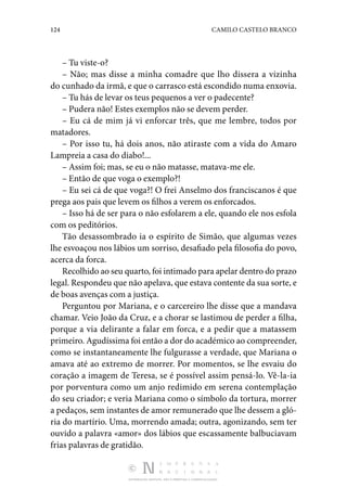 124 CAMILO CASTELO BRANCO
DISTRIBUIÇÃO GRATUITA. NÃO É PERMITIDA A COMERCIALIZAÇÃO.
– Tu viste-o?
– Não; mas disse a minha comadre que lho dissera a vizinha
do cunhado da irmã, e que o carrasco está escondido numa enxovia.
– Tu hás de levar os teus pequenos a ver o padecente?
– Pudera não! Estes exemplos não se devem perder.
– Eu cá de mim já vi enforcar três, que me lembre, todos por
matadores.
– Por isso tu, há dois anos, não atiraste com a vida do Amaro
Lampreia a casa do diabo!...
– Assim foi; mas, se eu o não matasse, matava-me ele.
– Então de que voga o exemplo?!
– Eu sei cá de que voga?! O frei Anselmo dos franciscanos é que
prega aos pais que levem os filhos a verem os enforcados.
– Isso há de ser para o não esfolarem a ele, quando ele nos esfola
com os peditórios.
Tão desassombrado ia o espírito de Simão, que algumas vezes
lhe esvoaçou nos lábios um sorriso, desafiado pela filosofia do povo,
acerca da forca.
Recolhido ao seu quarto, foi intimado para apelar dentro do prazo
legal. Respondeu que não apelava, que estava contente da sua sorte, e
de boas avenças com a justiça.
Perguntou por Mariana, e o carcereiro lhe disse que a mandava
chamar. Veio João da Cruz, e a chorar se lastimou de perder a filha,
porque a via delirante a falar em forca, e a pedir que a matassem
primeiro. Agudíssima foi então a dor do académico ao compreender,
como se instantaneamente lhe fulgurasse a verdade, que Mariana o
amava até ao extremo de morrer. Por momentos, se lhe esvaiu do
coração a imagem de Teresa, se é possível assim pensá-lo. Vê-la-ia
por porventura como um anjo redimido em serena contemplação
do seu criador; e veria Mariana como o símbolo da tortura, morrer
a pedaços, sem instantes de amor remunerado que lhe dessem a gló‑
ria do martírio. Uma, morrendo amada; outra, agonizando, sem ter
ouvido a palavra «amor» dos lábios que escassamente balbuciavam
frias palavras de gratidão.
 