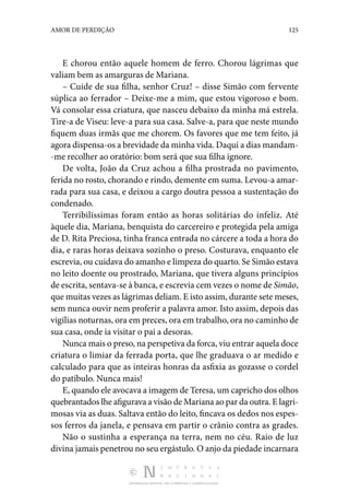 DISTRIBUIÇÃO GRATUITA. NÃO É PERMITIDA A COMERCIALIZAÇÃO.
125
AMOR DE PERDIÇÃO
E chorou então aquele homem de ferro. Chorou lágrimas que
valiam bem as amarguras de Mariana.
– Cuide de sua filha, senhor Cruz! – disse Simão com fervente
súplica ao ferrador – Deixe-me a mim, que estou vigoroso e bom.
Vá consolar essa criatura, que nasceu debaixo da minha má estrela.
Tire-a de Viseu: leve-a para sua casa. Salve-a, para que neste mundo
fiquem duas irmãs que me chorem. Os favores que me tem feito, já
agora dispensa-os a brevidade da minha vida. Daqui a dias mandam‑
-me recolher ao oratório: bom será que sua filha ignore.
De volta, João da Cruz achou a filha prostrada no pavimento,
ferida no rosto, chorando e rindo, demente em suma. Levou-a amar‑
rada para sua casa, e deixou a cargo doutra pessoa a sustentação do
condenado.
Terribilíssimas foram então as horas solitárias do infeliz. Até
àquele dia, Mariana, benquista do carcereiro e protegida pela amiga
de D. Rita Preciosa, tinha franca entrada no cárcere a toda a hora do
dia, e raras horas deixava sozinho o preso. Costurava, enquanto ele
escrevia, ou cuidava do amanho e limpeza do quarto. Se Simão estava
no leito doente ou prostrado, Mariana, que tivera alguns princípios
de escrita, sentava-se à banca, e escrevia cem vezes o nome de Simão,
que muitas vezes as lágrimas deliam. E isto assim, durante sete meses,
sem nunca ouvir nem proferir a palavra amor. Isto assim, depois das
vigílias noturnas, ora em preces, ora em trabalho, ora no caminho de
sua casa, onde ia visitar o pai a desoras.
Nunca mais o preso, na perspetiva da forca, viu entrar aquela doce
criatura o limiar da ferrada porta, que lhe graduava o ar medido e
calculado para que as inteiras honras da asfixia as gozasse o cordel
do patíbulo. Nunca mais!
E, quando ele avocava a imagem de Teresa, um capricho dos olhos
quebrantados lhe afigurava a visão de Mariana ao par da outra. E lagri‑
mosas via as duas. Saltava então do leito, fincava os dedos nos espes‑
sos ferros da janela, e pensava em partir o crânio contra as ­
grades.
Não o sustinha a esperança na terra, nem no céu. Raio de luz
divina jamais penetrou no seu ergástulo. O anjo da piedade incarnara
 