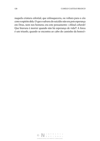 126 CAMILO CASTELO BRANCO
DISTRIBUIÇÃO GRATUITA. NÃO É PERMITIDA A COMERCIALIZAÇÃO.
naquela criatura celestial, que enlouquecera, ou voltara para o céu
com o espírito dela. O que o salvava do suicídio não era pois esperança
em Deus, nem nos homens; era este pensamento: «Afinal cobarde!
Que bravura é morrer quando não há esperança de vida?! A forca
é um triunfo, quando se encontra ao cabo do caminho da honra!»
 