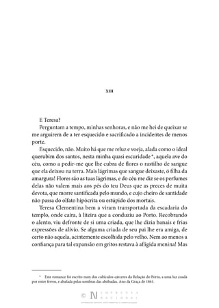DISTRIBUIÇÃO GRATUITA. NÃO É PERMITIDA A COMERCIALIZAÇÃO.
XIII
E Teresa?
Perguntam a tempo, minhas senhoras, e não me hei de queixar se
me arguirem de a ter esquecido e sacrificado a incidentes de menos
porte.
Esquecido, não. Muito há que me reluz e voeja, alada como o ideal
querubim dos santos, nesta minha quasi escuridade *, aquela ave do
céu, como a pedir-me que lhe cubra de flores o rastilho de sangue
que ela deixou na terra. Mais lágrimas que sangue deixaste, ó filha da
amargura! Flores são as tuas lágrimas, e do céu me diz se os perfumes
delas não valem mais aos pés do teu Deus que as preces de muita
devota, que morre santificada pelo mundo, e cujo cheiro de santidade
não passa do olfato hipócrita ou estúpido dos mortais.
Teresa Clementina bem a viram transportada da escadaria do
templo, onde caíra, à liteira que a conduziu ao Porto. Recobrando
o alento, viu defronte de si uma criada, que lhe dizia banais e frias
expressões de alívio. Se alguma criada de seu pai lhe era amiga, de
certo não aquela, acintemente escolhida pelo velho. Nem ao menos a
confiança para tal expansão em gritos restava à afligida menina! Mas
*  Este romance foi escrito num dos cubículos-cárceres da Relação do Porto, a uma luz coada
por entre ferros, e abafada pelas sombras das abóbadas. Ano da Graça de 1861.
 