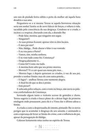 128 CAMILO CASTELO BRANCO
DISTRIBUIÇÃO GRATUITA. NÃO É PERMITIDA A COMERCIALIZAÇÃO.
um raio de piedade ferira súbito o peito da mulher até àquela hora
desafeta a sua ama.
Perguntava-se a si mesma Teresa se aquela horrorosa situação
seria um sonho! Sentia-se de novo falecer de forças, e voltava à vida,
sacudida pela consciência da sua desgraça. Condoeu-se a criada, e
incitou-a a respirar, chorando com ela, e dizendo-lhe:
– Pode falar, menina, que ninguém nos segue.
– Ninguém?!
– As suas primas ficaram: apenas vêm os dois lacaios.
– E meu pai não?
– Não, fidalga... Pode chorar e falar à sua vontade.
– E eu vou para o Porto?
– Vamos, sim, minha senhora.
– E tu viste tudo como foi, Constança?
– Desgraçadamente vi...
– Como foi? Conta-me tudo.
– A menina bem sabe que seu primo morreu.
– Morreu?! Vi-o cair quasi aos meus pés; mas...
– Morreu logo, e depois quiseram os criados, à voz de seu pai,
prender o senhor Simão; mas ele com outra pistola...
– E fugiu? – atalhou Teresa com veemente alegria.
– A final foi ele que se deu à prisão.
– Está preso?!
E sufocada pelos soluços, com o rosto no lenço, não ouvia as pala‑
vras confortadoras de Constança.
Serenado algum tanto o violento acesso de gemidos e choro,
Teresa sugeriu à criada o louco plano de a deixar fugir da primeira
estalagem onde pousassem, para ela ir a Viseu dar o último adeus a
Simão.
A criada a custo a despersuadiu do intento, pintando-lhe os novos
perigos que ia acumular à desgraça do seu amante, e animando-a
com a esperança de livrar-se Simão do crime, com a influência do pai,
apesar da perseguição do fidalgo.
Calaram lentamente estas razões no espírito de Teresa.
 