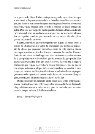 DISTRIBUIÇÃO GRATUITA. NÃO É PERMITIDA A COMERCIALIZAÇÃO.
13
AMOR DE PERDIÇÃO
ou a pureza do dizer. E dou mais pelo segundo merecimento; que
a alma está sobejamente estudada e desvelada nas literaturas anti‑
gas, em nome e por amor das quais muita gente abomina o romance
moderno, e jura morrer sem ter lido o melhor do mais apregoado
autor. Dou-me por suspeito nesta questão. Graças a Deus, ainda não
escrevi duas linhas a meu favor, nem sequer nas locais do jornalismo.
Até escrupulizo em dizer que devem ler-se romances: não vão cuidar
que eu recomendo os meus.
É certo, que tenho querido imprimir em alguns de meus livros o
cunho da utilidade com o valor da linguagem sã e ajeitada à expres‑
são de ideias, que pareciam estranhas, como de feito eram, e não se
nos deparam nos escritos dos Sousas, Lucenas e Bernardes. Em ver‑
dade, foi isto mirar muito longe com vista muito curta; assim mesmo,
fiz o que pude; e neste livro direi que fiz menos do que podia. Nos
quinze atormentados dias, em que o escrevi, faleceu-me o vagar e
contenção que requer o acepilhar e brunir períodos. O que eu queria
era afogar as horas, e afogar talvez a necessidade de vender o meu
tempo, as minhas meditações silenciosas, e o direito de me espregui‑
çar como toda a gente, e o prazer ainda de ser tão lustroso na lingua‑
gem, quanto, em diversas circunstâncias, podia ser.
O que então não fiz, também agora o não faço, senão em pouquís‑
simo e muito de corrida. O livro agradou como está. Seria desacerto
e ingratidão demudar sensivelmente, quer na essência, quer na com‑
postura, o que, tal qual é, foi bem recebido.
Porto – Setembro de 1863
 