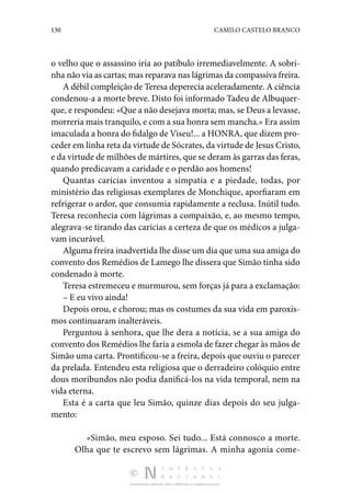 130 CAMILO CASTELO BRANCO
DISTRIBUIÇÃO GRATUITA. NÃO É PERMITIDA A COMERCIALIZAÇÃO.
o velho que o assassino iria ao patíbulo irremediavelmente. A sobri‑
nha não via as cartas; mas reparava nas lágrimas da compassiva freira.
A débil compleição de Teresa deperecia aceleradamente. A ciência
condenou-a a morte breve. Disto foi informado Tadeu de Albuquer‑
que, e respondeu: «Que a não desejava morta; mas, se Deus a levasse,
morreria mais tranquilo, e com a sua honra sem mancha.» Era assim
imaculada a honra do fidalgo de Viseu!... a HONRA, que dizem pro‑
ceder em linha reta da virtude de Sócrates, da virtude de Jesus Cristo,
e da virtude de milhões de mártires, que se deram às garras das feras,
quando predicavam a caridade e o perdão aos homens!
Quantas carícias inventou a simpatia e a piedade, todas, por
ministério das religiosas exemplares de Monchique, aporfiaram em
refrigerar o ardor, que consumia rapidamente a reclusa. Inútil tudo.
Teresa reconhecia com lágrimas a compaixão, e, ao mesmo tempo,
alegrava-se tirando das carícias a certeza de que os médicos a julga‑
vam incurável.
Alguma freira inadvertida lhe disse um dia que uma sua amiga do
convento dos Remédios de Lamego lhe dissera que Simão tinha sido
condenado à morte.
Teresa estremeceu e murmurou, sem forças já para a exclamação:
– E eu vivo ainda!
Depois orou, e chorou; mas os costumes da sua vida em paroxis‑
mos continuaram inalteráveis.
Perguntou à senhora, que lhe dera a notícia, se a sua amiga do
convento dos Remédios lhe faria a esmola de fazer chegar às mãos de
Simão uma carta. Prontificou-se a freira, depois que ouviu o parecer
da prelada. Entendeu esta religiosa que o derradeiro colóquio entre
dous moribundos não podia danificá-los na vida temporal, nem na
vida eterna.
Esta é a carta que leu Simão, quinze dias depois do seu julga‑
mento:
«Simão, meu esposo. Sei tudo... Está connosco a morte.
Olha que te escrevo sem lágrimas. A minha agonia come‑
 