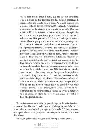 DISTRIBUIÇÃO GRATUITA. NÃO É PERMITIDA A COMERCIALIZAÇÃO.
131
AMOR DE PERDIÇÃO
çou há sete meses. Deus é bom, que me poupou ao crime.
Ouvi a notícia da tua próxima morte, e então compreendi
porque estou morrendo hora a hora. Aqui está o nosso fim,
Simão!... Olha as nossas esperanças! Quando tu me dizias os
teus sonhos de felicidade, e eu te dizia os meus!... Que mal
fariam a Deus os nossos inocentes desejos!... Porque não
merecemos nós o que tanta gente tem!... Assim acabaria
tudo, Simão? Não posso crê-lo! A eternidade apresenta-se‑
-me tenebrosa, porque a esperança era a luz que me guiava
de ti para a fé. Mas não pode findar assim o nosso destino.
Vê se podes segurar o último fio da tua vida a uma esperança
qualquer. Ver-nos-emos num outro mundo, Simão? Terei eu
merecido a Deus contemplar-te? Eu rezo, suplico, mas des‑
faleço na fé, quando me lembram as últimas agonias do teu
martírio. As minhas são suaves, quasi que as não sinto. Não
deve custar a morte a quem tiver o coração tranquilo. O pior
é a saudade, saudade daquelas esperanças que tu achavas no
meu coração adivinhando as tuas. Não importa, se nada há
além desta vida. Ao menos, morrer é esquecer. Se tu pudesses
viver agora, de que te serviria! Eu também estou condenada,
e sem remédio. Segue-me, Simão! Não tenhas saudades da
vida, não tenhas, ainda que a razão te diga que podias ser
feliz, se me não tivesses encontrado no caminho por onde
te levei à morte... E que morte, meu Deus!... Aceita-a! Não
te arrependas. Se houve crime, a justiça de Deus te perdoará
pelas angústias que tens de sofrer no cárcere... e nos últimos
dias, e na presença da...»
Teresa ia escrever uma palavra, quando a pena lhe caiu da mão, e
uma convulsão lhe vibrou todo o corpo por largo espaço. Não escre‑
veu a palavra; mas a ideia de forca parou-lhe a vida. A freira entrou na
cela a pedir-lhe a carta, porque o correio ia partir. Teresa, indicando‑
-lha, disse:
– Leia, se quiser, e feche-a, por caridade, que eu não posso.
 
