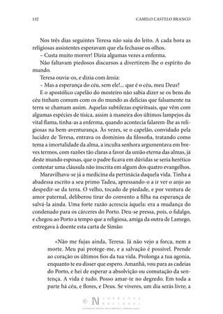 132 CAMILO CASTELO BRANCO
DISTRIBUIÇÃO GRATUITA. NÃO É PERMITIDA A COMERCIALIZAÇÃO.
Nos três dias seguintes Teresa não saiu do leito. A cada hora as
religiosas assistentes esperavam que ela fechasse os olhos.
– Custa muito morrer! Dizia algumas vezes a enferma.
Não faltavam piedosos discursos a divertirem-lhe o espírito do
mundo.
Teresa ouvia-os, e dizia com ânsia:
– Mas a esperança do céu, sem ele!... que é o céu, meu Deus?
E o apostólico capelão do mosteiro não sabia dizer se os bens do
céu tinham comum com os do mundo as delícias que falsamente na
terra se chamam assim. Aquelas subtilezas espirituais, que vêm com
algumas espécies de tísica, assim à maneira dos últimos lampejos da
vital flama, tinha-as a enferma, quando acontecia falarem-lhe as reli‑
giosas na bem-aventurança. Às vezes, se o capelão, convidado pela
lucidez de Teresa, entrava os domínios da filosofia, tratando como
tema a imortalidade da alma, a inculta senhora argumentava em bre‑
ves termos, com razões tão claras a favor da união eterna das almas, já
deste mundo esposas, que o padre ficava em dúvidas se seria herético
contestar uma cláusula não inscrita em algum dos quatro evangelhos.
Maravilhava-se já a medicina da pertinácia daquela vida. Tinha a
abadessa escrito a seu primo Tadeu, apressando-o a ir ver o anjo ao
despedir-se da terra. O velho, tocado de piedade, e por ventura de
amor paternal, deliberou tirar do convento a filha na esperança de
salvá-la ainda. Uma forte razão acrescia àquela: era a mudança do
condenado para os cárceres do Porto. Deu-se pressa, pois, o fidalgo,
e chegou ao Porto a tempo que a religiosa, amiga da outra de Lamego,
entregava à doente esta carta de Simão:
«Não me fujas ainda, Teresa. Já não vejo a forca, nem a
morte. Meu pai protege-me, e a salvação é possível. Prende
ao coração os últimos fios da tua vida. Prolonga a tua agonia,
enquanto te eu disser que espero. Amanhã, vou para as cadeias
do Porto, e hei de esperar a absolvição ou comutação da sen‑
tença. A vida é tudo. Posso amar-te no degredo. Em toda a
parte há céu, e flores, e Deus. Se viveres, um dia serás livre; a
 
