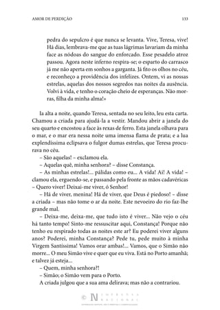DISTRIBUIÇÃO GRATUITA. NÃO É PERMITIDA A COMERCIALIZAÇÃO.
133
AMOR DE PERDIÇÃO
pedra do sepulcro é que nunca se levanta. Vive, Teresa, vive!
Há dias, lembrava-me que as tuas lágrimas lavariam da minha
face as nódoas do sangue do enforcado. Esse pesadelo atroz
passou. Agora neste inferno respira-se; o esparto do carrasco
já me não aperta em sonhos a garganta. Já fito os olhos no céu,
e reconheço a providência dos infelizes. Ontem, vi as nossas
estrelas, aquelas dos nossos segredos nas noites da ausência.
Volvi à vida, e tenho o coração cheio de esperanças. Não mor‑
ras, filha da minha alma!»
Ia alta a noite, quando Teresa, sentada no seu leito, leu esta carta.
Chamou a criada para ajudá-la a vestir. Mandou abrir a janela do
seu quarto e encostou a face às rexas de ferro. Esta janela olhava para
o mar, e o mar era nessa noite uma imensa flama de prata; e a lua
explendíssima eclipsava o fulgor dumas estrelas, que Teresa procu‑
rava no céu.
– São aquelas! – exclamou ela.
– Aquelas quê, minha senhora? – disse Constança.
– As minhas estrelas!... pálidas como eu... A vida! Ai! A vida! –
clamou ela, erguendo-se, e passando pela fronte as mãos cadavéricas
– Quero viver! Deixai-me viver, ó Senhor!
– Há de viver, menina! Há de viver, que Deus é piedoso! – disse
a criada – mas não tome o ar da noite. Este nevoeiro do rio faz-lhe
grande mal.
– Deixa-me, deixa-me, que tudo isto é viver... Não vejo o céu
há tanto tempo! Sinto-me ressuscitar aqui, Constança! Porque não
tenho eu respirado todas as noites este ar? Eu poderei viver alguns
anos? Poderei, minha Constança? Pede tu, pede muito à minha
Virgem Santíssima! Vamos orar ambas!... Vamos, que o Simão não
morre... O meu Simão vive e quer que eu viva. Está no Porto amanhã;
e talvez já esteja...
– Quem, minha senhora?!
– Simão; o Simão vem para o Porto.
A criada julgou que a sua ama delirava; mas não a contrariou.
 