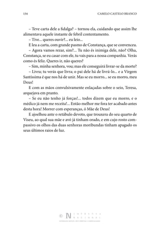 134 CAMILO CASTELO BRANCO
DISTRIBUIÇÃO GRATUITA. NÃO É PERMITIDA A COMERCIALIZAÇÃO.
– Teve carta dele a fidalga? – tornou ela, cuidando que assim lhe
alimentava aquele instante de febril contentamento.
– Tive... queres ouvir?... eu leio...
E leu a carta, com grande pasmo de Constança, que se convenceu.
– Agora vamos rezar, sim?... Tu não és inimiga dele, não? Olha,
Constança, se eu casar com ele, tu vais para a nossa companhia. Verás
como és feliz. Queres ir, não queres?
– Sim, minha senhora, vou; mas ele conseguirá livrar-se da morte?
– Livra; tu verás que livra; o pai dele há de livrá-lo... e a Virgem
Santíssima é que nos há de unir. Mas se eu morro... se eu morro, meu
Deus!
E com as mãos convulsivamente enlaçadas sobre o seio, Teresa,
arquejava em pranto.
– Se eu não tenho já forças!... todos dizem que eu morro, e o
médico já nem me receita!... Então melhor me fora ter acabado antes
desta hora! Morrer com esperanças, ó Mãe de Deus!
E ajoelhou ante o retábulo devoto, que trouxera do seu quarto de
Viseu, ao qual sua mãe e avó já tinham orado, e em cujo rosto com‑
passivo os olhos das duas senhoras moribundas tinham apagado os
seus últimos raios de luz.
 
