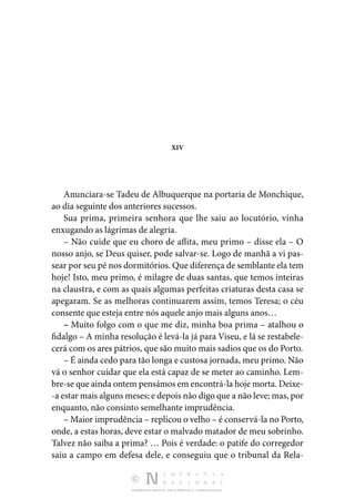 DISTRIBUIÇÃO GRATUITA. NÃO É PERMITIDA A COMERCIALIZAÇÃO.
XIV
Anunciara-se Tadeu de Albuquerque na portaria de Monchique,
ao dia seguinte dos anteriores sucessos.
Sua prima, primeira senhora que lhe saiu ao locutório, vinha
enxugando as lágrimas de alegria.
– Não cuide que eu choro de aflita, meu primo – disse ela – O
nosso anjo, se Deus quiser, pode salvar-se. Logo de manhã a vi pas‑
sear por seu pé nos dormitórios. Que diferença de semblante ela tem
hoje! Isto, meu primo, é milagre de duas santas, que temos inteiras
na claustra, e com as quais algumas perfeitas criaturas desta casa se
apegaram. Se as melhoras continuarem assim, temos Teresa; o céu
consente que esteja entre nós aquele anjo mais alguns anos…
– Muito folgo com o que me diz, minha boa prima – atalhou o
fidalgo – A minha resolução é levá-la já para Viseu, e lá se restabele‑
cerá com os ares pátrios, que são muito mais sadios que os do Porto.
– É ainda cedo para tão longa e custosa jornada, meu primo. Não
vá o senhor cuidar que ela está capaz de se meter ao caminho. Lem‑
bre-se que ainda ontem pensámos em encontrá-la hoje morta. Deixe‑
-a estar mais alguns meses; e depois não digo que a não leve; mas, por
enquanto, não consinto semelhante imprudência.
– Maior imprudência – replicou o velho – é conservá-la no Porto,
onde, a estas horas, deve estar o malvado matador de meu sobrinho.
Talvez não saiba a prima? … Pois é verdade: o patife do corregedor
saiu a campo em defesa dele, e conseguiu que o tribunal da Rela‑
 
