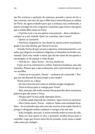 136 CAMILO CASTELO BRANCO
DISTRIBUIÇÃO GRATUITA. NÃO É PERMITIDA A COMERCIALIZAÇÃO.
ção lhe aceitasse a apelação da sentença, passado o prazo da lei; e,
não contente com isto, fez que o filho fosse removido para as cadeias
do Porto. Eu agora trabalho para que a sentença seja confirmada, e
espero consegui-lo; mas, enquanto o assassino aqui estiver, não quero
que a minha filha esteja no Porto.
– O primo é pai, e eu sou apenas uma parenta – disse a abadessa –
cumpra-se a sua vontade. Quer ver a menina, não é assim?
– Quero, se é possível.
– Pois bem, enquanto eu vou chamá-la, queira entrar na primeira
grade à sua mão direita, que Teresa lá vai ter.
Avisada Teresa de que seu pai a esperava, instantaneamente a cor
sadia, que alegrava as senhoras religiosas, se demudou na lividez cos‑
tumada. Quis a tia, vendo-a assim, que ela não saísse do seu quarto, e
encarregava-se de espaçar a visita do pai.
– Tem de ser – disse Teresa – Eu vou, minha tia.
O pai, ao vê-la, estremeceu e enfiou. Esperava mudança, mas não
tamanha. Pensou que a não conheceria, sem o prevenirem de que ia
ver sua filha.
– Como eu te encontro, Teresa! – exclamou ele comovido – Por‑
que me não disseste há mais tempo o teu estado?
Teresa sorriu-se, e disse:
– Eu não estou tão mal como as minhas amigas imaginam.
– Terás tu forças para ir comigo para Viseu?
– Não, meu pai; não tenho mesmo forças para lhe dizer em poucas
palavras que não torno a Viseu.
– Porque não?! Se tua saúde depender disso!…
– A minha saúde depende do contrário. Aqui viverei ou morrerei.
– Não é tanto assim, Teresa – replicou Tadeu com simulada bran‑
dura – Se eu entender que estes ares são nocivos à tua saúde, hás de ir,
porque é obrigação minha conduzir e corrigir a tua má sina.
– Está corrigida, meu pai. A morte emenda todos os erros da vida.
– Bem sei: mas quero-te viva, e portanto recobra forças para o
caminho. Logo que tiveres meio dia de jornada, verás como a saúde
volta como por milagre.
 