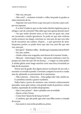 DISTRIBUIÇÃO GRATUITA. NÃO É PERMITIDA A COMERCIALIZAÇÃO.
137
AMOR DE PERDIÇÃO
– Não vou, meu pai.
– Não vais?! – exclamou irritado o velho, lançando às grades as
mãos trementes de ira.
– Separam-nos esses ferros a que meu pai se encosta e para sem‑
pre nos separam.
– E as leis? Cuidas tu que eu não tenho direitos legítimos para te
obrigar a sair do convento? Não sabes que tens apenas dezoito anos?
– Sei que tenho dezoito anos; as leis não sei quais são, nem
me incomoda a minha ignorância. Se pode ser que mão violenta
venha arrancar-me daqui, convença-se, meu pai, de que essa mão
há de encontrar um cadáver. Depois… o que quiserem de mim.
Enquanto, porém, eu puder dizer que não vou, juro-lhe que não
vou, meu pai.
–Seioqueé!–bramiuovelho.–JásabesqueoassassinoestánoPorto?
– Sei, sim, senhor.
– Ainda o dizes sem vergonha, nem horror de ti mesma! Ainda…
– Meu pai – interrompeu Teresa – não posso continuar a ouvi-lo,
porque me sinto tão mal. Dê-me licença… e vingue-se como puder.
A minha glória neste longo martírio seria uma forca levantada ao
lado da do assassino.
Teresa saiu da grade, deu alguns passos na direção da sua cela, e
encostou-se esvaída à parede. Correram a ampará-la sua tia e criada;
mas ela, afastando-as suavemente de si, murmurou:
– Não é preciso… Estou boa… Estes golpes dão vida, minha tia.
E caminhou sozinha a passos vacilantes.
Tadeu batia à porta do mosteiro com irrisório enfurecimento
pancadas, umas após outras, com grande medo da porteira e outras
madres, espantadas do insólito despropósito.
– Que é isso, primo? – disse a prelada com severidade.
– Quero cá fora Teresa.
– Como fora? Quem há de lançá-la fora?!
– A senhora, que não pode aqui reter uma filha contra a vontade
de seu pai.
– Isso assim é; mas tenha prudência, primo.
 