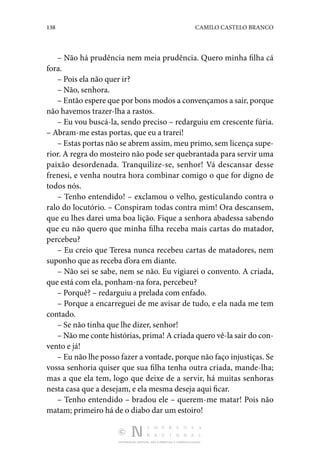 138 CAMILO CASTELO BRANCO
DISTRIBUIÇÃO GRATUITA. NÃO É PERMITIDA A COMERCIALIZAÇÃO.
– Não há prudência nem meia prudência. Quero minha filha cá
fora.
– Pois ela não quer ir?
– Não, senhora.
– Então espere que por bons modos a convençamos a sair, porque
não havemos trazer-lha a rastos.
– Eu vou buscá-la, sendo preciso – redarguiu em crescente fúria.
– Abram-me estas portas, que eu a trarei!
– Estas portas não se abrem assim, meu primo, sem licença supe‑
rior. A regra do mosteiro não pode ser quebrantada para servir uma
paixão desordenada. Tranquilize-se, senhor! Vá descansar desse
­
frenesi, e venha noutra hora combinar comigo o que for digno de
todos nós.
– Tenho entendido! – exclamou o velho, gesticulando contra o
ralo do locutório. – Conspiram todas contra mim! Ora descansem,
que eu lhes darei uma boa lição. Fique a senhora abadessa sabendo
que eu não quero que minha filha receba mais cartas do matador,
percebeu?
– Eu creio que Teresa nunca recebeu cartas de matadores, nem
suponho que as receba d’ora em diante.
– Não sei se sabe, nem se não. Eu vigiarei o convento. A criada,
que está com ela, ponham-na fora, percebeu?
– Porquê? – redarguiu a prelada com enfado.
– Porque a encarreguei de me avisar de tudo, e ela nada me tem
contado.
– Se não tinha que lhe dizer, senhor!
– Não me conte histórias, prima! A criada quero vê-la sair do con‑
vento e já!
– Eu não lhe posso fazer a vontade, porque não faço injustiças. Se
vossa senhoria quiser que sua filha tenha outra criada, mande-lha;
mas a que ela tem, logo que deixe de a servir, há muitas senhoras
nesta casa que a desejam, e ela mesma deseja aqui ficar.
– Tenho entendido – bradou ele – querem-me matar! Pois não
matam; primeiro há de o diabo dar um estoiro!
 