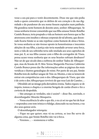 140 CAMILO CASTELO BRANCO
DISTRIBUIÇÃO GRATUITA. NÃO É PERMITIDA A COMERCIALIZAÇÃO.
vesse a seu pai para o vestir decentemente. Disse-me que não pedia
nada a quem consentiu que os delitos de seu coração e da sua dig‑
nidade e do pundonor do seu nome fossem expiados num patíbulo.
Há grandeza neste homem de dezoito anos, senhor Albuquerque. Se
vossa senhoria tivesse consentido que sua filha amasse Simão Botelho
Castelo Branco, teria poupado a vida ao homem sem honra que se lhe
atravessou com insultos e ofensas corporais de tal afronta, que deson‑
rado ficaria Simão se as não repelisse como homem de alma e brios.
Se vossa senhoria se não tivesse oposto às honestíssimas e inocentes
afeições de sua filha, a justiça não teria mandado arvorar uma forca,
nem a vida de seu sobrinho teria sido imolada aos seus caprichos de
mau pai. E, se sua filha casasse com o filho do corregedor de Viseu,
pensa acaso vossa senhoria que os seus brasões sofriam desdouro?
Não sei de que século data a nobreza do senhor Tadeu de Albuquer‑
que, mas do brasão de D. Rita Teresa Margarida Preciosa Caldeirão
Castelo Branco posso dar-lhe informações sobre as páginas das mais
verídicas e ilustres genealogias do reino. Por parte de seu pai, Simão
Botelho tem do melhor sangue de Trás-os-Montes, e não se temerá de
entrar em competências com o dos Albuquerques de Viseu, que não
é de certo o dos Albuquerques terríveis de que reza Luís de Camões…
Ofendido até ao âmago pela derradeira ironia, Tadeu ergueu-se de
ímpeto, tomou o chapéu e a enorme bengala de castão d’ouro e fez a
cortesia de despedida.
– São amargas as verdades, não é assim? – disse-lhe, sorrindo, o
desembargador Mourão Mosqueira.
– Vossa excelência lá sabe o que diz, e eu cá sei no que hei de ficar
– respondeu com tom irónico o fidalgo, alanceado na sua honra, e na
dos seus quinze avós.
O desembargador retorquiu:
– Fique no que quiser; mas vá na certeza, se isso lhe serve de
alguma coisa, que Simão Botelho não vai à forca.
– Veremos… – resmoneou o velho.
 