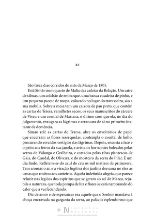 DISTRIBUIÇÃO GRATUITA. NÃO É PERMITIDA A COMERCIALIZAÇÃO.
XV
São treze dias corridos do mês de Março de 1805.
Está Simão num quarto de Malta das cadeias da Relação. Um catre
de tábuas, um colchão de embarque, uma banca e cadeira de pinho, e
um pequeno pacote de roupa, colocado no lugar do travesseiro, são a
sua mobília. Sobre a mesa tem um caixote de pau preto, que contém
as cartas de Teresa, ramilhetes secos, os seus manuscritos do cárcere
de Viseu e um avental de Mariana, o último com que ela, no dia do
julgamento, enxugara as lágrimas e arrancara de si no primeiro ins‑
tante de demência.
Simão relê as cartas de Teresa, abre os envoltórios de papel
que encerram as flores ressequidas, contempla o avental de linho,
procurando esvaídos vestígios das lágrimas. Depois, encosta a face e
o peito aos ferros da sua janela, e avista os horizontes boleados pelas
serras de Valongo e Gralheira, e cortados pelas ribas pitorescas de
Gaia, do Candal, de Oliveira, e do mosteiro da serra do Pilar. É um
dia lindo. Refletem-se do azul do céu os mil matizes da primavera.
Tem aromas o ar, e a viração fugitiva dos jardins derrama no éter as
urnas que roubou aos canteiros. Aquela indefinida alegria, que parece
reluzir nas legiões dos espíritos que se geram ao sol de Março, reju‑
bila a natureza, que toda pompa de luz e flores se está namorando do
calor que a vai fecundando.
Dia de amor e de esperanças era aquele que o Senhor mandava à
choça encravada na garganta da serra, ao palácio esplendoroso que
 