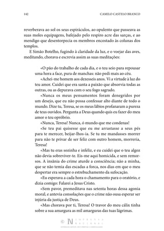 142 CAMILO CASTELO BRANCO
DISTRIBUIÇÃO GRATUITA. NÃO É PERMITIDA A COMERCIALIZAÇÃO.
reverberava ao sol os seus espiráculos, ao opulento que passeava as
suas moles equipagens, bafejado pelo respiro acre das sarças, e ao
mendigo que desentorpecia os membros encostado às colunas dos
templos.
E Simão Botelho, fugindo à claridade da luz, e o voejar das aves,
meditando, chorava e escrevia assim as suas meditações:
«O pão do trabalho de cada dia, e o teu seio para repousar
uma hora a face, pura de manchas: não pedi mais ao céu.
«Achei-me homem aos dezesseis anos. Vi a virtude à luz do
teu amor. Cuidei que era santa a paixão que absorvia todas as
outras, ou as depurava com o seu fogo sagrado.
«Nunca os meus pensamentos foram denegridos por
um desejo, que eu não possa confessar alto diante de todo o
mundo. Dize tu, Teresa, se os meus lábios profanaram a pureza
de teus ouvidos. Pergunta a Deus quando quis eu fazer do meu
amor o teu opróbrio.
«Nunca, Teresa! Nunca, ó mundo que me condenas!
«Se teu pai quisesse que eu me arrastasse a seus pés
para te merecer, beijar-lhos-ia. Se tu me mandasses morrer
para não te privar de ser feliz com outro homem, morreria,
Teresa!
«Mas tu eras sozinha e infeliz, e eu cuidei que o teu algoz
não devia sobreviver-te. Eis-me aqui homicida, e sem remor‑
sos. A insânia do crime aturde a consciência; não a minha,
que se não temia das escadas a forca, nos dias em que o meu
despertar era sempre o estrebuchamento da sufocação.
«Eu esperava a cada hora o chamamento para o oratório, e
dizia comigo: Falarei a Jesus Cristo.
«Sem pavor, premeditava nas setenta horas dessa agonia
moral, e antevia consolações que o crime não ousa esperar ser
injúria da justiça de Deus.
«Mas chorava por ti, Teresa! O travor do meu cálix tinha
sobre a sua amargura as mil amarguras das tuas lágrimas.
 