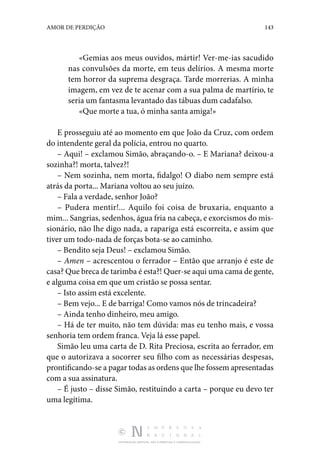 DISTRIBUIÇÃO GRATUITA. NÃO É PERMITIDA A COMERCIALIZAÇÃO.
143
AMOR DE PERDIÇÃO
«Gemias aos meus ouvidos, mártir! Ver-me-ias sacudido
nas convulsões da morte, em teus delírios. A mesma morte
tem horror da suprema desgraça. Tarde morrerias. A minha
imagem, em vez de te acenar com a sua palma de martírio, te
seria um fantasma levantado das tábuas dum cadafalso.
«Que morte a tua, ó minha santa amiga!»
E prosseguiu até ao momento em que João da Cruz, com ordem
do intendente geral da polícia, entrou no quarto.
– Aqui! – exclamou Simão, abraçando-o. – E Mariana? deixou-a
sozinha?! morta, talvez?!
– Nem sozinha, nem morta, fidalgo! O diabo nem sempre está
atrás da porta... Mariana voltou ao seu juízo.
– Fala a verdade, senhor João?
– Pudera mentir!... Aquilo foi coisa de bruxaria, enquanto a
mim... Sangrias, sedenhos, água fria na cabeça, e exorcismos do mis‑
sionário, não lhe digo nada, a rapariga está escorreita, e assim que
tiver um todo-nada de forças bota-se ao caminho.
– Bendito seja Deus! – exclamou Simão.
– Amen – acrescentou o ferrador – Então que arranjo é este de
casa? Que breca de tarimba é esta?! Quer-se aqui uma cama de gente,
e alguma coisa em que um cristão se possa sentar.
– Isto assim está excelente.
– Bem vejo... E de barriga! Como vamos nós de trincadeira?
– Ainda tenho dinheiro, meu amigo.
– Há de ter muito, não tem dúvida: mas eu tenho mais, e vossa
senhoria tem ordem franca. Veja lá esse papel.
Simão leu uma carta de D. Rita Preciosa, escrita ao ferrador, em
que o autorizava a socorrer seu filho com as necessárias despesas,
prontificando-se a pagar todas as ordens que lhe fossem apresentadas
com a sua assinatura.
– É justo – disse Simão, restituindo a carta – porque eu devo ter
uma legítima.
 