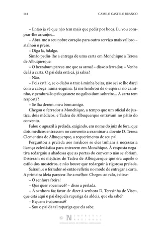 144 CAMILO CASTELO BRANCO
DISTRIBUIÇÃO GRATUITA. NÃO É PERMITIDA A COMERCIALIZAÇÃO.
– Então já vê que não tem mais que pedir por boca. Eu vou com‑
prar-lhe arranjos...
– Abra-me o seu nobre coração para outro serviço mais valioso –
atalhou o preso.
– Diga lá, fidalgo.
Simão pediu-lhe a entrega de uma carta em Monchique a Teresa
de Albuquerque.
– O berzabum parece-me que as arma! – disse o ferrador. – Venha
de lá a carta. O pai dela está cá, já sabia?
– Não.
– Pois está; e, se o diabo o traz à minha beira, não sei se lhe darei
com a cabeça numa esquina. Já me lembrou de o esperar no cami‑
nho, e pendurá-lo pelo gasnete no galho dum sobreiro... A carta tem
resposta?
– Se lha derem, meu bom amigo.
Chegou o ferrador a Monchique, a tempo que um oficial de jus‑
tiça, dois médicos, e Tadeu de Albuquerque entravam no pátio do
convento.
Falou o aguazil à prelada, exigindo, em nome do juiz de fora, que
dois médicos entrassem no convento a examinar a doente D. Teresa
Clementina de Albuquerque, a requerimento de seu pai.
Perguntou a prelada aos médicos se eles tinham a necessária
licença eclesiástica para entrarem em Monchique. À resposta nega‑
tiva redarguiu a abadessa que as portas do convento não se abriam.
Disseram os médicos de Tadeu de Albuquerque que era aquele o
estilo dos mosteiros, e não houve que redarguir à rigorosa prelada.
Saíram, e o ferrador só então refletiu no modo de entregar a carta.
A primeira ideia pareceu-lhe a melhor. Chegou ao ralo, e disse:
– Ó senhora freira!
– Que quer vocemecê? – disse a prelada.
– A senhora faz favor de dizer à senhora D. Teresinha de Viseu,
que está aqui o pai daquela rapariga da aldeia, que ela sabe?
– E quem é vocemecê?
– Sou o pai da tal rapariga que ela sabe.
 