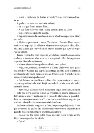 DISTRIBUIÇÃO GRATUITA. NÃO É PERMITIDA A COMERCIALIZAÇÃO.
145
AMOR DE PERDIÇÃO
– Já sei! – exclamou de dentro a voz de Teresa, correndo ao locu‑
tório.
A prelada retirou-se a um lado, e disse:
– Vê lá o que fazes, minha filha...
– A sua filha escreveu-me? – disse Teresa a João da Cruz.
– Sim, senhora, aqui está a carta.
E depositou na roda a carta, em que a abadessa reparou, e disse,
sorrindo:
– Muito engenhoso é o amor, Teresinha... Permita Deus que as
notícias da rapariga da aldeia te alegrem o coração; mas olha, filhi‑
nha, não cuides que tua velha tia é menos esperta que o pai da rapa-
riga da aldeia.
Teresa respondeu com beijos às jovialidades carinhosas da santa
senhora, e sumiu-se a ler a carta, e a responder-lhe. Entregando a
resposta, disse ela ao ferrador:
– Não vê aí sentada naquela escadinha uma pobre?
– Vejo, sim, senhora, e conheço-a. Como diabo veio aqui parar
esta mulher? Cuidei que depois da esfrega que lhe deu o hortelão,
a pobrezita não tinha pernas que a cá trouxessem! A mulher pelos
modos tem fibras daquela casta!
– Fale baixo – tornou Teresa. – Pois olhe... quando trouxer as car‑
tas, entregue-lhas a ela, sim? Eu já a mandei à cadeia; mas não a dei‑
xaram lá entrar.
– Bem está, e o arranjo não é mau assim. Fique com Deus, menina.
Esta boa nova alegrou Simão. A providência divina apiedara-se
dele naquele dia. O restaurar-se o juízo de Mariana, e a possibili‑
dade de corresponder-se com Teresa, eram as máximas alegrias que
podiam baixar do céu ao seu cerrado infortúnio.
Exaltara-se Simão em graças a Deus, na presença de João da Cruz,
que arrumava no quarto uns móveis que comprara em segunda mão,
quando este, suspendendo o trabalho, exclamou:
– Então vou-lhe dizer outra coisa, que não tinha tenção de lhe
dizer, para o apanhar de súpeto.
– Que é?
 