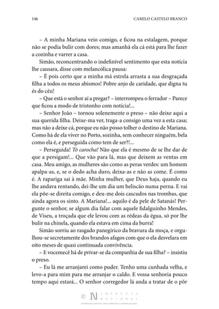 146 CAMILO CASTELO BRANCO
DISTRIBUIÇÃO GRATUITA. NÃO É PERMITIDA A COMERCIALIZAÇÃO.
– A minha Mariana veio comigo, e ficou na estalagem, porque
não se podia bulir com dores; mas amanhã ela cá está para lhe fazer
a cozinha e varrer a casa.
Simão, reconcentrando o indefinível sentimento que esta notícia
lhe causara, disse com melancólica pausa:
– É pois certo que a minha má estrela arrasta a sua desgraçada
filha a todos os meus abismos! Pobre anjo de caridade, que digna tu
és do céu!
– Que está o senhor aí a pregar? – interrompeu o ferrador – Parece
que ficou a modo de tristonho com notícia!...
– Senhor João – tornou solenemente o preso – não deixe aqui a
sua querida filha. Deixe-ma ver, traga-a consigo uma vez a esta casa;
mas não a deixe cá, porque eu não posso tolher o destino de Mariana.
Como há de ela viver no Porto, sozinha, sem conhecer ninguém, bela
como ela é, e perseguida como tem de ser?!...
– Perseguida! Tó carocha! Não que ela é mesmo de se lhe dar de
que a persigam!... Que vão para lá, mas que deixem as ventas em
casa. Meu amigo, as mulheres são como as peras verdes: um homem
apalpa-as, e, se o dedo acha duro, deixa-as e não as come. É como
é. A rapariga sai à mãe. Minha mulher, que Deus haja, quando eu
lhe andava rentando, dei-lhe um dia um beliscão numa perna. E vai
ela põe-se direita comigo, e deu-me dois cascudos nas trombas, que
ainda agora os sinto. A Mariana!... aquilo é da pele de Satanás! Per‑
gunte o senhor, se algum dia falar com aquele fidalguinho Mendes,
de Viseu, a troçada que ele levou com as rédeas da égua, só por lhe
bulir na chinela, quando ela estava em cima da burra!
Simão sorriu ao rasgado panegírico da bravura da moça, e orgu‑
lhou-se secretamente dos brandos afagos com que o ela desvelara em
oito meses de quasi continuada convivência.
– E vocemecê há de privar-se da companhia de sua filha? – insistiu
o preso.
– Eu lá me arranjarei como puder. Tenho uma cunhada velha, e
levo-a para mim para me arranjar o caldo. E vossa senhoria pouco
tempo aqui estará... O senhor corregedor lá anda a tratar de o pôr
 