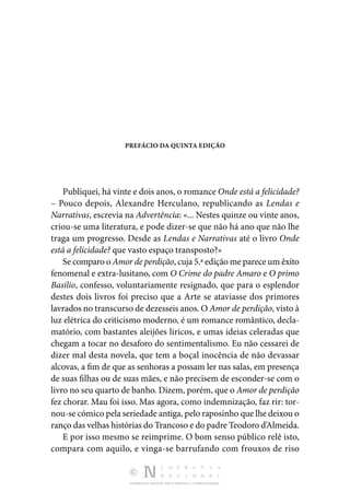 DISTRIBUIÇÃO GRATUITA. NÃO É PERMITIDA A COMERCIALIZAÇÃO.
PREFÁCIO DA QUINTA EDIÇÃO
Publiquei, há vinte e dois anos, o romance Onde está a felicidade?
– Pouco depois, Alexandre Herculano, republicando as Lendas e
Narrativas, escrevia na Advertência: «... Nestes quinze ou vinte anos,
criou-se uma literatura, e pode dizer-se que não há ano que não lhe
traga um progresso. Desde as Lendas e Narrativas até o livro Onde
está a felicidade? que vasto espaço transposto?»
Se comparo o Amor de perdição, cuja 5.ª edição me parece um êxito
fenomenal e extra-lusitano, com O Crime do padre Amaro e O primo
Basilio, confesso, voluntariamente resignado, que para o esplendor
destes dois livros foi preciso que a Arte se ataviasse dos primores
lavrados no transcurso de dezesseis anos. O Amor de perdição, visto à
luz elétrica do criticismo moderno, é um romance romântico, decla‑
matório, com bastantes aleijões líricos, e umas ideias celeradas que
chegam a tocar no desaforo do sentimentalismo. Eu não cessarei de
dizer mal desta novela, que tem a boçal inocência de não devassar
alcovas, a fim de que as senhoras a possam ler nas salas, em presença
de suas filhas ou de suas mães, e não precisem de esconder-se com o
livro no seu quarto de banho. Dizem, porém, que o Amor de perdição
fez chorar. Mau foi isso. Mas agora, como indemnização, faz rir: tor‑
nou-se cómico pela seriedade antiga, pelo raposinho que lhe deixou o
ranço das velhas histórias do Trancoso e do padre Teodoro d’Almeida.
E por isso mesmo se reimprime. O bom senso público relê isto,
compara com aquilo, e vinga-se barrufando com frouxos de riso
 