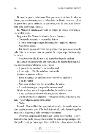 150 CAMILO CASTELO BRANCO
DISTRIBUIÇÃO GRATUITA. NÃO É PERMITIDA A COMERCIALIZAÇÃO.
Já noutro ponto deixámos dito que nunca os dois irmãos se
deram, nem estimaram; mas o infortúnio de Simão remia as culpas
do génio fatal que o orfanara de pai e mãe, e só da irmã Rita lhe dei‑
xara uma lembrança saudosa.
Foi Manuel à cadeia, e, abrindo os braços ao irmão, teve um gla‑
cial acolhimento.
Perguntou-lhe Manuel a história do seu desastre.
– Consta do processo – respondeu Simão.
– E tem o mano esperanças de liberdade? – replicou Manuel.
– Não penso nisso.
– Eu pouco posso oferecer-lhe, porque vou para casa forçado
pela falta de recursos; mas, se precisa de roupa, repartirei consigo
da minha.
– Não preciso nada. Esmolas só as recebo daquela mulher.
Já Manuel tinha reparado em Mariana, e da beleza da moça infe‑
rira conclusões para formar falsos juízos.
– E quem é esta menina? – tornou Manuel.
– É um anjo… Não lhe sei dizer mais nada.
Mariana sorriu-se, e disse:
– Sou uma criada do senhor Simão, e de vossa senhoria.
– É cá do Porto?
– Não, meu senhor, sou dos arrabaldes de Viseu.
– E tem feito sempre companhia a meu mano?
Simão atalhou assim à resposta balbuciante de Mariana:
– A sua curiosidade incomoda-me, mano Manuel.
– Cuidei que não era ofensiva – replicou o outro, tomando o cha‑
péu. – Quer alguma coisa para a mãe?
– Nada.
Estando Manuel Botelho, na tarde desse dia, fechando as malas
para seguir jornada para Vila Real, foi visitado pelo desembargador
Mourão Mosqueira, e pelo corregedor do crime.
– Devemos à espionagem da polícia – disse o corregedor – a novi‑
dade de estar nesta estalagem um filho do meu antigo amigo, con‑
discípulo e colega Domingos Correia Botelho. Aqui vimos dar-lhe
 