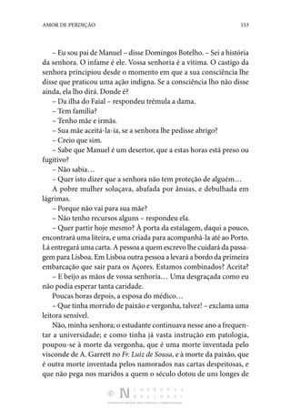 DISTRIBUIÇÃO GRATUITA. NÃO É PERMITIDA A COMERCIALIZAÇÃO.
153
AMOR DE PERDIÇÃO
– Eu sou pai de Manuel – disse Domingos Botelho. – Sei a história
da senhora. O infame é ele. Vossa senhoria é a vítima. O castigo da
senhora principiou desde o momento em que a sua consciência lhe
disse que praticou uma ação indigna. Se a consciência lho não disse
ainda, ela lho dirá. Donde é?
– Da ilha do Faial – respondeu trémula a dama.
– Tem família?
– Tenho mãe e irmãs.
– Sua mãe aceitá-la-ia, se a senhora lhe pedisse abrigo?
– Creio que sim.
– Sabe que Manuel é um desertor, que a estas horas está preso ou
fugitivo?
– Não sabia…
– Quer isto dizer que a senhora não tem proteção de alguém…
A pobre mulher soluçava, abafada por ânsias, e debulhada em
lágrimas.
– Porque não vai para sua mãe?
– Não tenho recursos alguns – respondeu ela.
– Quer partir hoje mesmo? À porta da estalagem, daqui a pouco,
encontrará uma liteira, e uma criada para acompanhá-la até ao Porto.
Lá entregará uma carta. A pessoa a quem escrevo lhe cuidará da passa‑
gem para Lisboa. Em Lisboa outra pessoa a levará a bordo da primeira
embarcação que sair para os Açores. Estamos combinados? Aceita?
– E beijo as mãos de vossa senhoria… Uma desgraçada como eu
não podia esperar tanta caridade.
Poucas horas depois, a esposa do médico…
– Que tinha morrido de paixão e vergonha, talvez! – exclama uma
leitora sensível.
Não, minha senhora; o estudante continuava nesse ano a frequen‑
tar a universidade; e como tinha já vasta instrução em patologia,
poupou-se à morte da vergonha, que é uma morte inventada pelo
visconde de A. Garrett no Fr. Luiz de Sousa, e à morte da paixão, que
é outra morte inventada pelos namorados nas cartas despeitosas, e
que não pega nos maridos a quem o século dotou de uns longes de
 